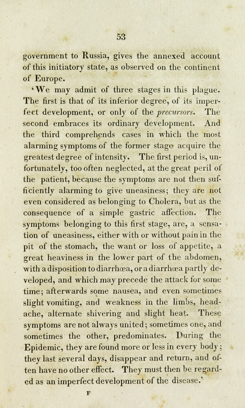 government to Russia, gives the annexed account of this initiatory state, as observed on the continent of Europe. 'We may admit of three stages in this plague. The first is that of its inferior degree, of its imper- fect development, or only of the precursors. The second embraces its ordinary development. And the third comprehends cases in which the most alarming symptoms of the former stage acquire the greatest degree of intensity. The first period is, un- fortunately, too often neglected, at the great peril of the patient, because the symptoms are not then suf- ficiently alarming to give uneasiness; they are not even considered as belonging to Cholera, but as the consequence of a simple gastric affection. The symptoms belonging to this first stage, are, a sensa- tion of uneasiness, either with or without pain in the pit of the stomach, the want or loss of appetite, a great heaviness in the lower part of the abdomen, with a disposition to diarrhcea, or a diarrhoea partly de- veloped, and which may precede the attack for some time; afterwards some nausea, and even sometimes slight vomiting, and weakness in the limbs, head- ache, alternate shivering and slight heat. These symptoms are not always united; sometimes one, and sometimes the other, predominates. During the Epidemic, they are found more or less in every body; they last several days, disappear and return, and of- ten have no other effect. They must then be regard- ed as an imperfect development of the disease.'