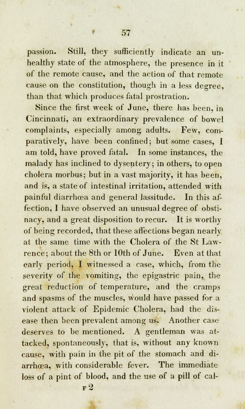 passion. Still, they sufficiently indicate an un- healthy state of the atmosphere, the presence in it of the remote cause, and the action of that remote cause on the constitution, though in a less degree, than that which produces fatal prostration. Since the first week of June, there has been, in Cincinnati, an extraordinary prevalence of bowel complaints, especially among adults. Few, com- paratively, have been confined; but some cases, I am told, have proved fatal. In some instances, the malady has inclined to dysentery; in others, to open cholera morbus; but in a vast majority, it has been, and is, a state of intestinal irritation, attended with painful diarrhcea and general lassitude. In this af- fection, I have observed an unusual degree of obsti- nacy, and a great disposition to recur. It is worthy of being recorded, that these affections began nearly at the same time with the Cholera of the St Law- rence; about the 8th or 10th of June. Even at that early period, I witnessed a case, which, from the severity of the vomiting, the epigastric pain, the great reduction of temperature, and the cramps and spasms of the muscles, would have passed for a violent attack of Epidemic Cholera, had the dis- ease then been prevalent among us. Another case deserves to be mentioned. A gentleman was at- tacked, spontaneously, that is, without any known cause, with pain in the pit of the stomach and di- arrhoea, with considerable fever. The immediate loss of a pint of blood, and the use of a pill of cal- f2