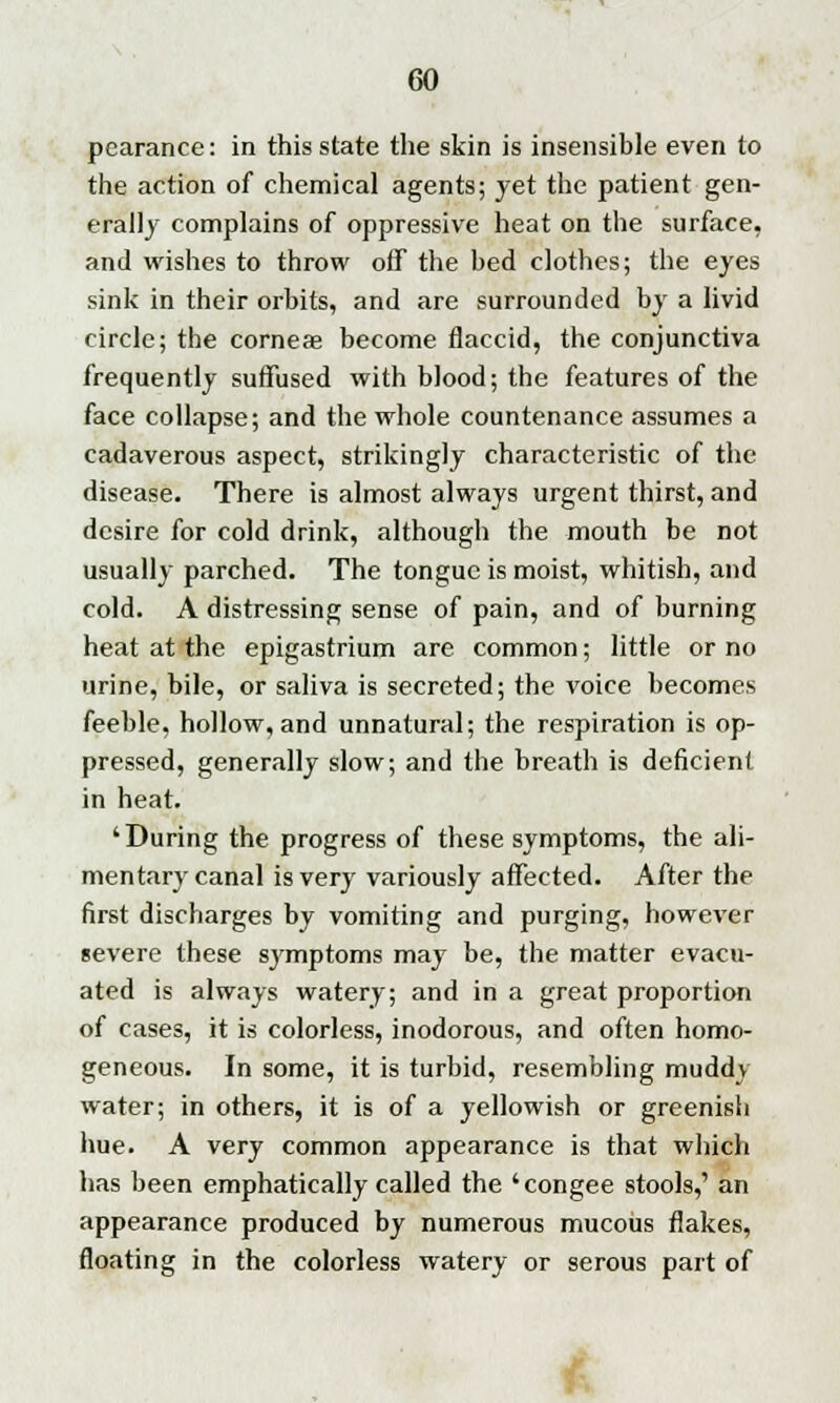 pcarance: in this state the skin is insensible even to the action of chemical agents; yet the patient gen- erally complains of oppressive heat on the surface, and wishes to throw off the bed clothes; the eyes sink in their orbits, and are surrounded by a livid circle; the corneae become flaccid, the conjunctiva frequently suffused with blood; the features of the face collapse; and the whole countenance assumes a cadaverous aspect, strikingly characteristic of the disease. There is almost always urgent thirst, and desire for cold drink, although the mouth be not usually parched. The tongue is moist, whitish, and cold. A distressing sense of pain, and of burning heat at the epigastrium are common; little or no urine, bile, or saliva is secreted; the voice becomes feeble, hollow, and unnatural; the respiration is op- pressed, generally slow; and the breath is deficient in heat. 'During the progress of these symptoms, the ali- mentary canal is very variously affected. After the first discharges by vomiting and purging, however severe these sj'mptoms may be, the matter evacu- ated is always watery; and in a great proportion of cases, it is colorless, inodorous, and often homo- geneous. In some, it is turbid, resembling muddy water; in others, it is of a yellowish or greenish hue. A very common appearance is that which has been emphatically called the 'congee stools,' an appearance produced by numerous mucous flakes, floating in the colorless watery or serous part of