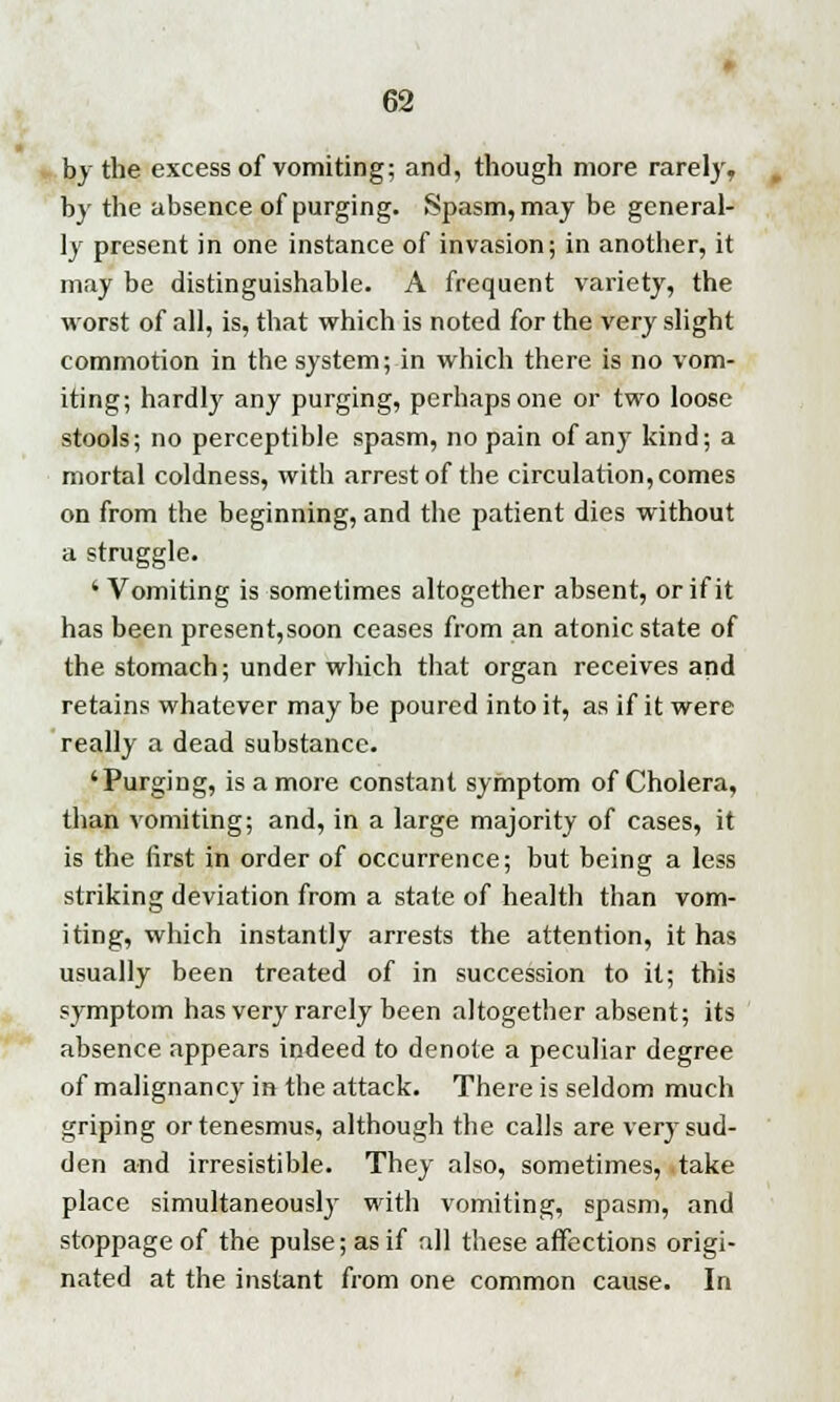 by the excess of vomiting; and, though more rarely, by the absence of purging. Spasm, may be general- ly present in one instance of invasion; in another, it may be distinguishable. A frequent variety, the worst of all, is, that which is noted for the very slight commotion in the system; in which there is no vom- iting; hardly any purging, perhaps one or two loose stools; no perceptible spasm, no pain of any kind; a mortal coldness, with arrest of the circulation, comes on from the beginning, and the patient dies without a struggle. 'Vomiting is sometimes altogether absent, or if it has been present,soon ceases from an atonic state of the stomach; under which that organ receives and retains whatever may be poured into it, as if it were really a dead substance. 'Purging, is a more constant symptom of Cholera, than vomiting; and, in a large majority of cases, it is the first in order of occurrence; but being a less striking deviation from a state of health than vom- iting, which instantly arrests the attention, it has usually been treated of in succession to it; this sj-mptom has very rarely been altogether absent; its absence appears indeed to denote a peculiar degree of malignancy in the attack. There is seldom much griping or tenesmus, although the calls are very sud- den and irresistible. They also, sometimes, take place simultaneously with vomiting, spasm, and stoppage of the pulse; as if all these affections origi- nated at the instant from one common cause. In
