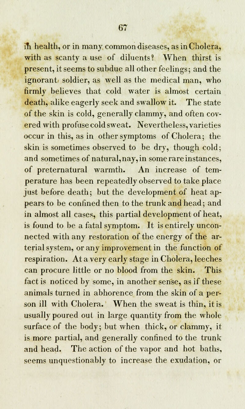 m health, or in many common diseases, as in Cholera, with as scanty a use of diluents? When thirst is present, it seems to subdue all other feelings; and the ignorant soldier, as well as the medical man, who firmly believes that cold water is almost certain death, alike eagerly seek and swallow it. The state of the skin is cold, generally clammy, and often cov- ered with profuse cold sweat. Nevertheless, varieties occur in this, as in other symptoms of Cholera; the skin is sometimes observed to be dry, though cold; and sometimes of natural,nay, in some rare instances, of preternatural warmth. An increase of tem- perature has been repeatedly observed to take place just before death; but the development of heat ap- pears to be confined then to the trunk and head; and in almost all cases, this partial development of heat, is found to be a fatal symptom. It is entirely uncon- nected with any restoration of the energy of the ar- terial system, or any improvement in the function of respiration. At a very early stage in Cholera, leeches can procure little or no blood from the skin. This fact is noticed by some, in another sense, as if these animals turned in abhorence from the skin of a per- son ill with Cholera. When the sweat is thin, it is usually poured out in large quantity from the whole surface of the body; but when thick, or clammy, it is more partial, and generally confined to the trunk and head. The action of the vapor and hot baths, seems unquestionably to increase the exudation, or