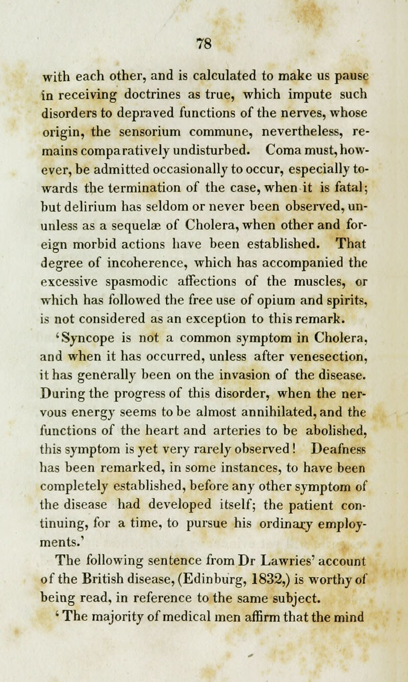 with each other, and is calculated to make us pause in receiving doctrines as true, which impute such disorders to depraved functions of the nerves, whose origin, the sensorium commune, nevertheless, re- mains comparatively undisturbed. Coma must,how- ever, be admitted occasionally to occur, especially to- wards the termination of the case, when it is fatal; but delirium has seldom or never been observed, un- unless as a sequelae of Cholera, when other and for- eign morbid actions have been established. That degree of incoherence, which has accompanied the excessive spasmodic affections of the muscles, or which has followed the free use of opium and spirits, is not considered as an exception to this remark. 'Syncope is not a common symptom in Cholera, and when it has occurred, unless after venesection, it has generally been on the invasion of the disease. During the progress of this disorder, when the ner- vous energy seems to be almost annihilated, and the functions of the heart and arteries to be abolished, this symptom is yet very rarely observed ! Deafness has been remarked, in some instances, to have been completely established, before any other symptom of the disease had developed itself; the patient con- tinuing, for a time, to pursue his ordinary employ- ments.'1 The following sentence fromDr Lawries' account of the British disease, (Edinburg, 1832,) is worthy of being read, in reference to the same subject. ' The majority of medical men affirm that the mind