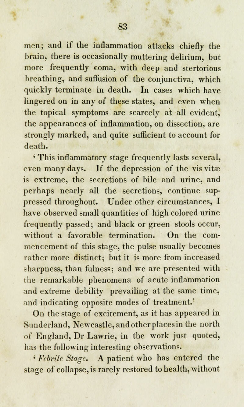 men; and if the inflammation attacks chiefly the brain, there is occasionally muttering delirium, but more frequently coma, with deep and stertorious breathing, and suffusion of the conjunctiva, which quickly terminate in death. In cases which have lingered on in any of these states, and even when the topical symptoms are scarcely at all evident, the appearances of inflammation, on dissection, are strongly marked, and quite sufficient to account for death. ' This inflammatory stage frequently lasts several, even many days. If the depression of the vis vitae is extreme, the secretions of bile and urine, and perhaps nearly all the secretions, continue sup- pressed throughout. Under other circumstances, I have observed small quantities of high colored urine frequently passed; and black or green stools occur, without a favorable termination. On the com- mencement of this stage, the pulse usually becomes rather more distinct; but it is more from increased sharpness, than fulness; and we are presented with the remarkable phenomena of acute inflammation and extreme debility prevailing at the same time, and indicating opposite modes of treatment.' On the stage of excitement, as it has appeared in Sunderland, Newcastle,andotherplacesin the north of England, Dr Lawrie, in the work just quoted, has the following interesting observations. ' Febrile Stage. A patient who has entered the stage of collapse, is rarely restored to health, without