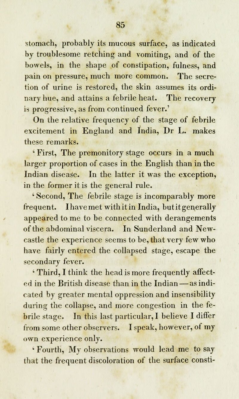 stomach, probably its mucous surface, as indicated by troublesome retching and vomiting, and of the bowels, in the shape of constipation, fulness, and pain on pressure, much more common. The secre- tion of urine is restored, the skin assumes its ordi- nary hue, and attains a febrile heat. The recovery is progressive, as from continued fever.' On the relative frequency of the stage of febrile excitement in England and India, Dr L. makes these remarks. ' First, The premonitory stage occurs in a much larger proportion of cases in the English than in the Indian disease. In the latter it was the exception, in the former it is the general rule. ' Second, The febrile stage is incomparably more frequent. I have met with it in India, but it generally appeared to me to be connected with derangements of the abdominal viscera. In Sunderland and New- castle the experience seems to be, that very few who have fairly entered the collapsed stage, escape the secondary fever. ' Third, I think the head is more frequently affect- ed in the British disease than in the Indian—as indi- cated by greater mental oppression and insensibility during the collapse, and more congestion in the fe- brile stage. In this last particular, I believe I differ from some other observers. I speak, however, of my own experience only. ' Fourth, My observations would lead me to say that the frequent discoloration of the surface consti-