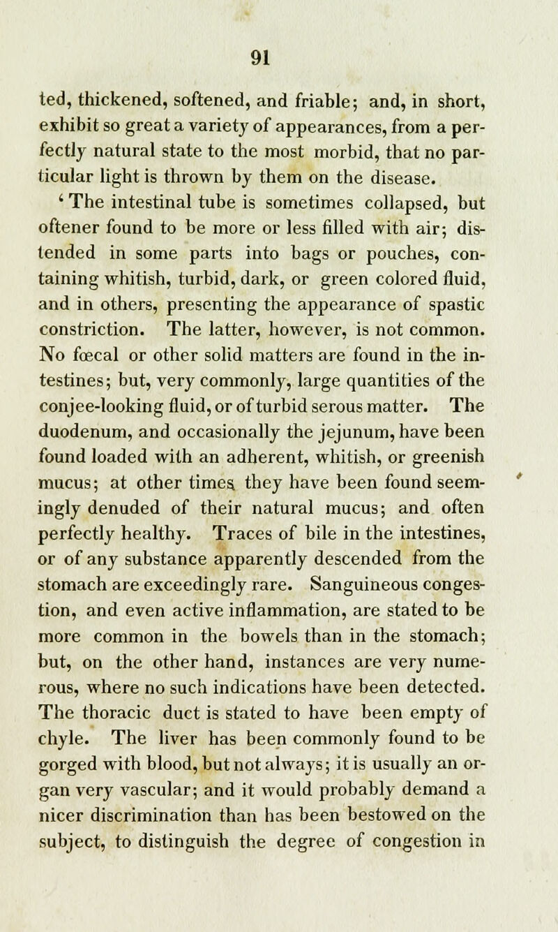 ted, thickened, softened, and friable; and, in short, exhibit so great a variety of appearances, from a per- fectly natural state to the most morbid, that no par- ticular light is thrown by them on the disease. ' The intestinal tube is sometimes collapsed, but oftener found to be more or less filled with air; dis- tended in some parts into bags or pouches, con- taining whitish, turbid, dark, or green colored fluid, and in others, presenting the appearance of spastic constriction. The latter, however, is not common. No foecal or other solid matters are found in the in- testines ; but, very commonly, large quantities of the conjee-looking fluid, or of turbid serous matter. The duodenum, and occasionally the jejunum, have been found loaded with an adherent, whitish, or greenish mucus; at other timea they have been found seem- ingly denuded of their natural mucus; and often perfectly healthy. Traces of bile in the intestines, or of any substance apparently descended from the stomach are exceedingly rare. Sanguineous conges- tion, and even active inflammation, are stated to be more common in the bowels than in the stomach; but, on the other hand, instances are very nume- rous, where no such indications have been detected. The thoracic duct is stated to have been empty of chyle. The liver has been commonly found to be gorged with blood, but not alwaj's; it is usually an or- gan very vascular; and it would probably demand a nicer discrimination than has been bestowed on the subject, to distinguish the degree of congestion in