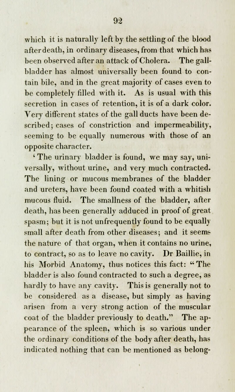 which it is naturally left by the settling of the blood after death, in ordinary diseases, from that which has been observed after an attack of Cholera. The gall- bladder has almost universally been found to con- tain bile, and in the great majority of cases even to be completely filled with it. As is usual with this secretion in cases of retention, it is of a dark color. Very different states of the gall ducts have been de- scribed; cases of constriction and impermeability, seeming to be equally numerous with those of an opposite character. ' The urinary bladder is found, we may say, uni- versally, without urine, and very much contracted. The lining or mucous membranes of the bladder and ureters, have been found coated with a whitish mucous fluid. The smallness of the bladder, after death, has been generally adduced in proof of great spasm; but it is not unfrequently found to be equally small after death from other diseases; and it seem^ the nature of that organ, when it contains no urine, to contract, so as to leave no cavity. Dr Baillie, in his Morbid Anatomy, thus notices this fact: The bladder is also found contracted to such a degree, as hardly to have any cavity. This is generally not to be considered as a disease, but simply as having arisen from a very strong action of the muscular coat of the bladder previously to death. The ap- pearance of the spleen, wrhich is so various under the ordinary conditions of the body after death, has indicated nothing that can be mentioned as belong-