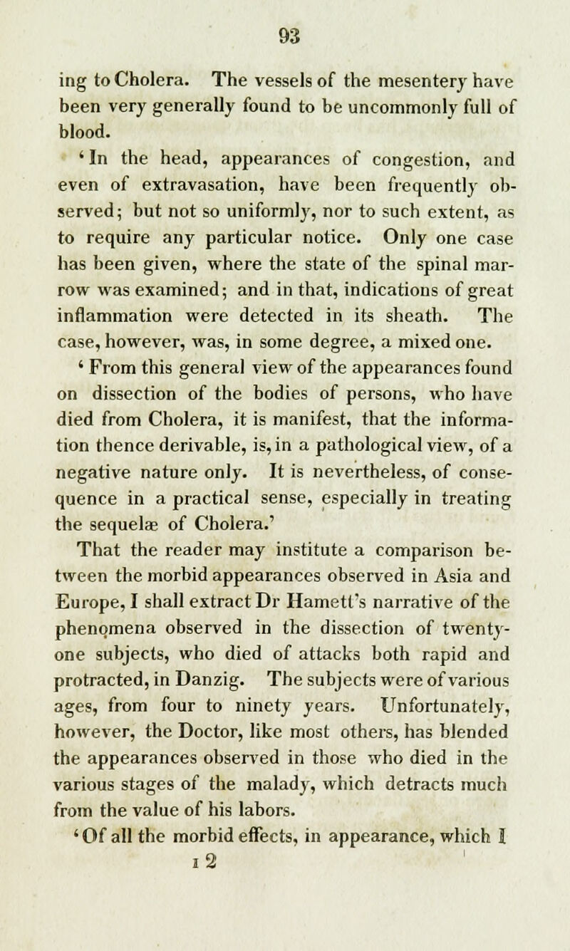 ing to Cholera. The vessels of the mesentery have been very generally found to be uncommonly full of blood. 'In the head, appearances of congestion, and even of extravasation, have been frequently ob- served ; but not so uniformly, nor to such extent, as to require any particular notice. Only one case has been given, where the state of the spinal mar- row was examined; and in that, indications of great inflammation were detected in its sheath. The case, however, was, in some degree, a mixed one. ' From this general view of the appearances found on dissection of the bodies of persons, who have died from Cholera, it is manifest, that the informa- tion thence derivable, is, in a pathological view, of a negative nature only. It is nevertheless, of conse- quence in a practical sense, especially in treating the sequelae of Cholera.' That the reader may institute a comparison be- tween the morbid appearances observed in Asia and Europe, I shall extract Dr Harnett's narrative of the phenomena observed in the dissection of twenty- one subjects, who died of attacks both rapid and protracted, in Danzig. The subjects were of various ages, from four to ninety years. Unfortunately, however, the Doctor, like most others, has blended the appearances observed in those who died in the various stages of the malady, which detracts much from the value of his labors. 'Of all the morbid effects, in appearance, which I i2