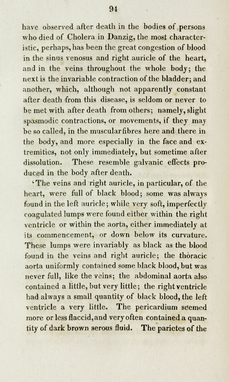 have observed after death in the bodies of persons who died of Cholera in Danzig, the most character- istic, perhaps, has been the great congestion of blood in the sinus venosus and right auricle of the heart, and in the veins throughout the whole body; the next is the invariable contraction of the bladder; and another, which, although not apparently constant after death from this disease, is seldom or never to be met with after death from others; namely, slight spasmodic contractions, or movements, if they may be so called, in the muscular fibres here and there in the body, and more especially in the face and ex- tremities, not only immediately, but sometime after dissolution. These resemble galvanic effects pro- duced in the body after death. 'The veins and right auricle, in particular, of the heart, were full of black blood; some was always found in the left auricle; while very soft, imperfectly coagulated lumps were found either within the right ventricle or within the aorta, either immediately at its commencement, or down below its curvature. These lumps were invariably as black as the blood found in the veins and right auricle; the thoracic aorta uniformly contained some black blood, but was never full, like the veins; the abdominal aorta also contained a little, but very little; the right ventricle had always a small quantity of black blood, the left ventricle a very little. The pericardium seemed more or less flaccid,and very often contained a quan- tity of dark brown serous fluid. The parictes of the