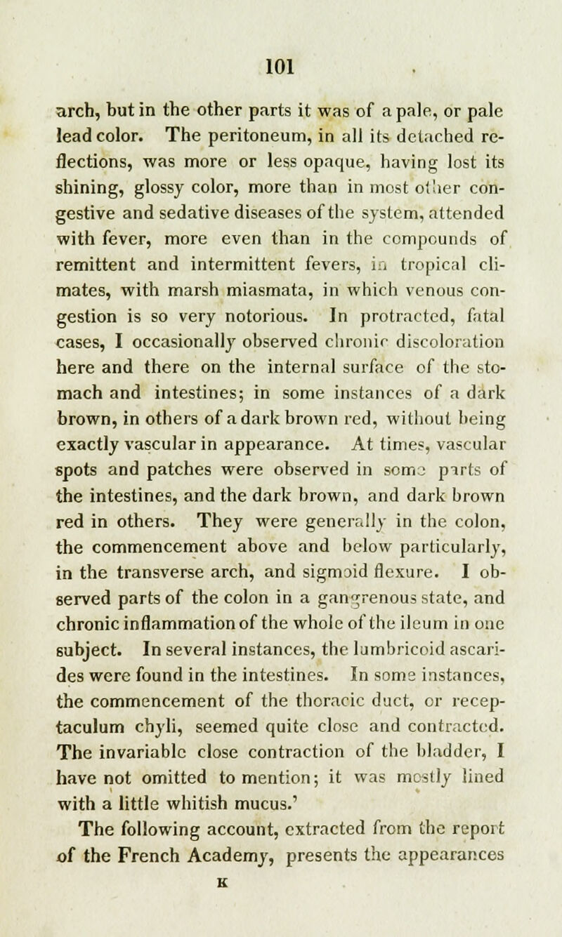 arch, but in the other parts it was of a pale, or pale lead color. The peritoneum, in all its detached re- flections, was more or less opaque, having lost its shining, glossy color, more than in most other con- gestive and sedative diseases of the system, attended with fever, more even than in the compounds of remittent and intermittent fevers, in tropical cli- mates, with marsh miasmata, in which venous con- gestion is so very notorious. In protracted, fatal cases, I occasionally observed chronic discoloration here and there on the internal surface of the sto- mach and intestines; in some instances of a dark brown, in others of a dark brown red, without being exactly vascular in appearance. At times, vascular spots and patches were observed in soma pirts of the intestines, and the dark brown, and dark brown red in others. They were generally in the colon, the commencement above and below particularly, in the transverse arch, and sigmoid flexure. I ob- served parts of the colon in a gangrenous state, and chronic inflammation of the whole of the ileum in one subject. In several instances, the lumbricoid ascari- des were found in the intestines. In some instances, the commencement of the thoracic duct, or recep- taculum chyli, seemed quite close and contracted. The invariable close contraction of the bladder, I have not omitted to mention; it was mostly lined with a little whitish mucus.' The following account, extracted from the report of the French Academy, presents the appearances