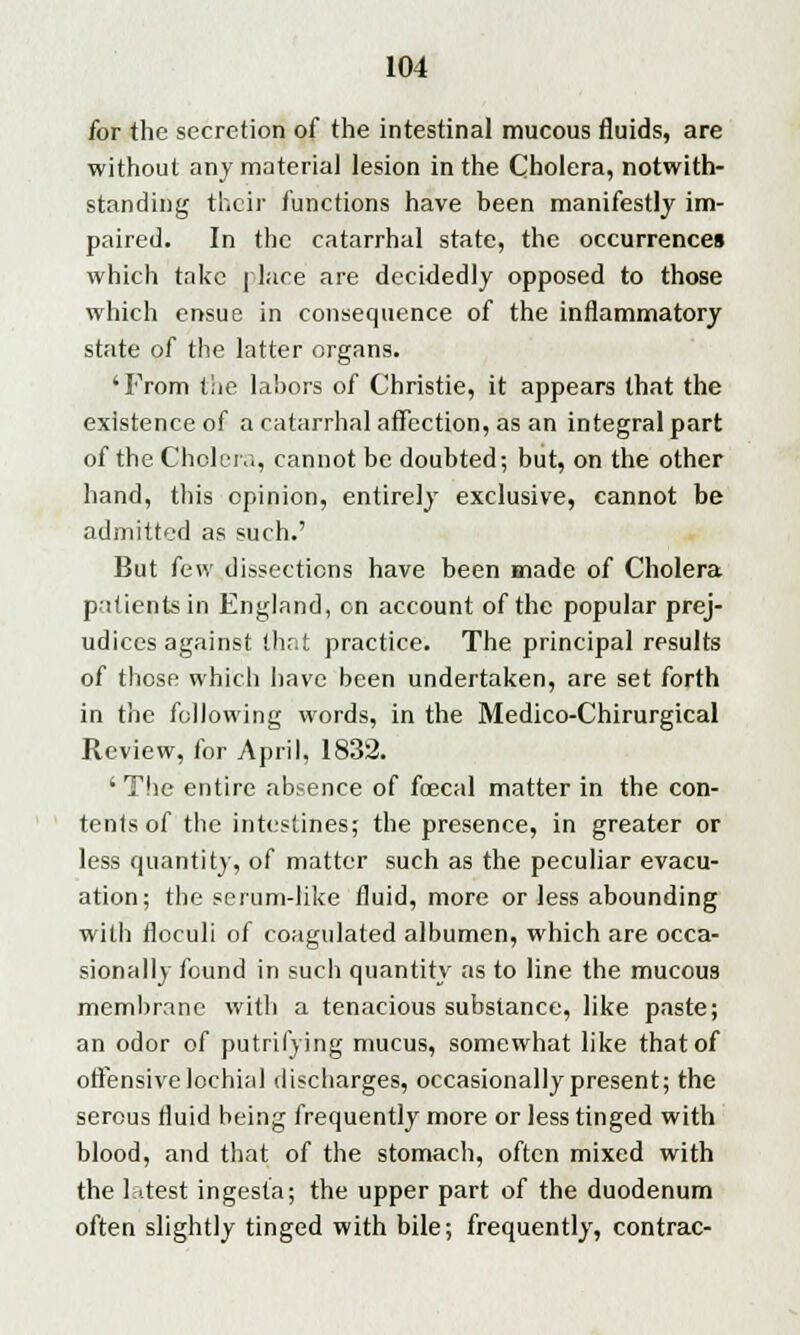 for the secretion of the intestinal mucous fluids, are without any materia] lesion in the Cholera, notwith- standing their functions have been manifestly im- paired. In the catarrhal state, the occurrences which take place are decidedly opposed to those which ensue in consequence of the inflammatory state of the latter organs. 'From the labors of Christie, it appears that the existence of a catarrhal affection, as an integral part of the Cholera, cannot be doubted-, but, on the other hand, this opinion, entirely exclusive, cannot be admitted as such.' But (cw dissections have been made of Cholera patients in England, on account of the popular prej- udices against that practice. The principal results of those which have been undertaken, are set forth in the following words, in the Medico-Chirurgical Review, for April, 1832. 'The entire absence of fecal matter in the con- tents of the intestines; the presence, in greater or less quantity, of matter such as the peculiar evacu- ation; the serum-like fluid, more or less abounding with floculi of coagulated albumen, which are occa- sionally found in such quantity as to line the mucous membrane with a tenacious substance, like paste; an odor of putrifying mucus, somewhat like that of offensive lochial discharges, occasionally present; the serous fluid being frequently more or less tinged with blood, and that of the stomach, often mixed with the latest ingesta; the upper part of the duodenum often slightly tinged with bile; frequently, contrac-