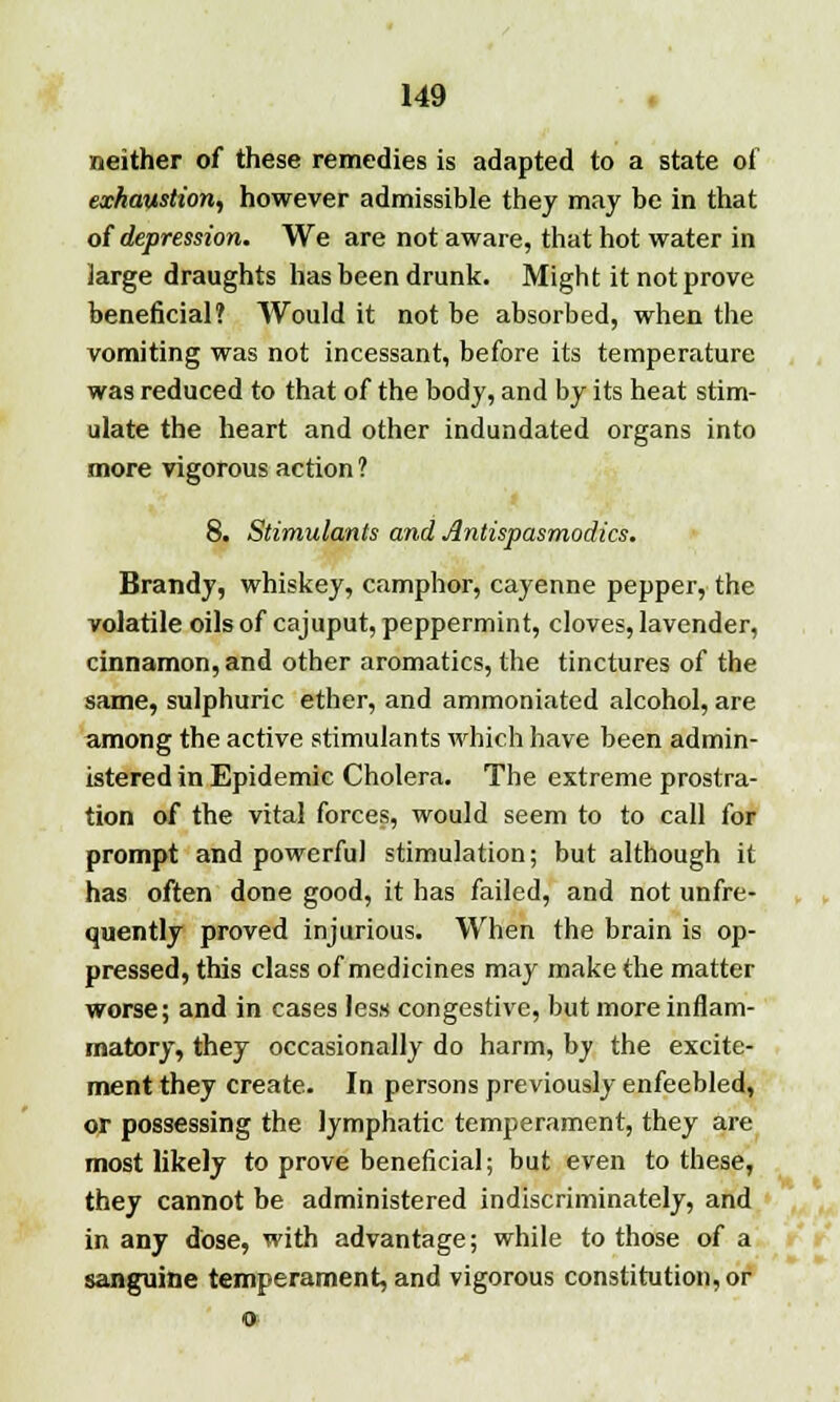 neither of these remedies is adapted to a state of exhaustion, however admissible they may be in that of depression. We are not aware, that hot water in large draughts has been drunk. Might it not prove beneficial? Would it not be absorbed, when the vomiting was not incessant, before its temperature was reduced to that of the body, and by its heat stim- ulate the heart and other indundated organs into more vigorous action ? 8. Stimulants and Antispasmodics. Brandy, whiskey, camphor, cayenne pepper, the volatile oils of cajuput, peppermint, cloves, lavender, cinnamon, and other aromatics, the tinctures of the same, sulphuric ether, and ammoniated alcohol, are among the active stimulants which have been admin- istered in Epidemic Cholera. The extreme prostra- tion of the vital forces, would seem to to call for prompt and powerful stimulation; but although it has often done good, it has failed, and not unfre- quently proved injurious. When the brain is op- pressed, this class of medicines may make the matter worse; and in cases less congestive, but more inflam- matory, they occasionally do harm, by the excite- ment they create. In persons previously enfeebled, or possessing the lymphatic temperament, they are most likely to prove beneficial; but even to these, they cannot be administered indiscriminately, and in any dose, with advantage; while to those of a sanguine temperament, and vigorous constitution, or o