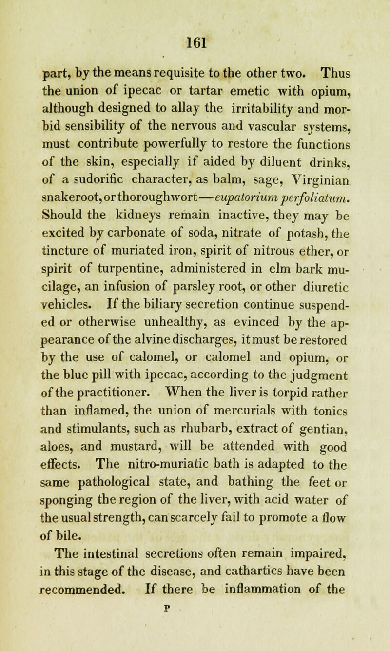 part, by the means requisite to the other two. Thus the union of ipecac or tartar emetic with opium, although designed to allay the irritability and mor- bid sensibility of the nervous and vascular systems, must contribute powerfully to restore the functions of the skin, especially if aided by diluent drinks, of a sudorific character, as balm, sage, Virginian snakeroot,orthoroughwort—eupatorium perfoliatum. Should the kidneys remain inactive, they may be excited by carbonate of soda, nitrate of potash, the tincture of muriated iron, spirit of nitrous ether, or spirit of turpentine, administered in elm bark mu- cilage, an infusion of parsley root, or other diuretic vehicles. If the biliary secretion continue suspend- ed or otherwise unhealthy, as evinced by the ap- pearance of the alvine discharges, it must be restored by the use of calomel, or calomel and opium, or the blue pill with ipecac, according to the judgment of the practitioner. When the liver is torpid rather than inflamed, the union of mercurials with tonics and stimulants, such as rhubarb, extract of gentian, aloes, and mustard, will be attended with good effects. The nitro-muriatic bath is adapted to the same pathological state, and bathing the feet or sponging the region of the liver, with acid water of the usual strength, can scarcely fail to promote a flow of bile. The intestinal secretions often remain impaired, in this stage of the disease, and cathartics have been recommended. If there be inflammation of the