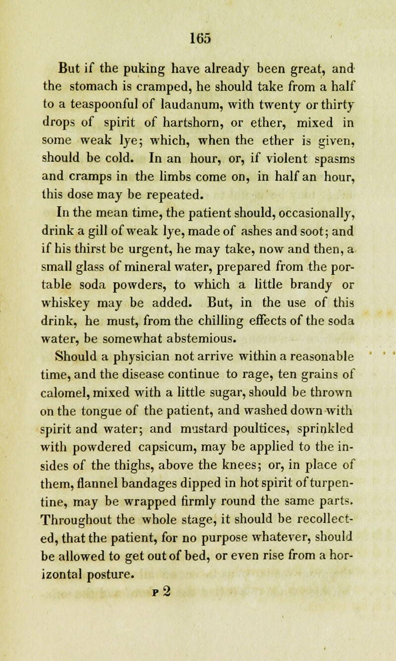 But if the puking have already been great, and the stomach is cramped, he should take from a half to a teaspoonful of laudanum, with twenty or thirty drops of spirit of hartshorn, or ether, mixed in some weak lye; which, when the ether is given, should be cold. In an hour, or, if violent spasms and cramps in the limbs come on, in half an hour, this dose may be repeated. In the mean time, the patient should, occasionally, drink a gill of weak lye, made of ashes and soot; and if his thirst be urgent, he may take, now and then, a small glass of mineral water, prepared from the por- table soda powders, to which a little brandy or whiskey may be added. But, in the use of this drink, he must, from the chilling effects of the soda water, be somewhat abstemious. Should a physician not arrive within a reasonable time, and the disease continue to rage, ten grains of calomel, mixed with a little sugar, should be thrown on the tongue of the patient, and washed down with spirit and water; and mustard poultices, sprinkled with powdered capsicum, may be applied to the in- sides of the thighs, above the knees; or, in place of them, flannel bandages dipped in hot spirit of turpen- tine, may be wrapped firmly round the same parts. Throughout the whole stage, it should be recollect- ed, that the patient, for no purpose whatever, should be allowed to get out of bed, or even rise from a hor- izontal posture. p2