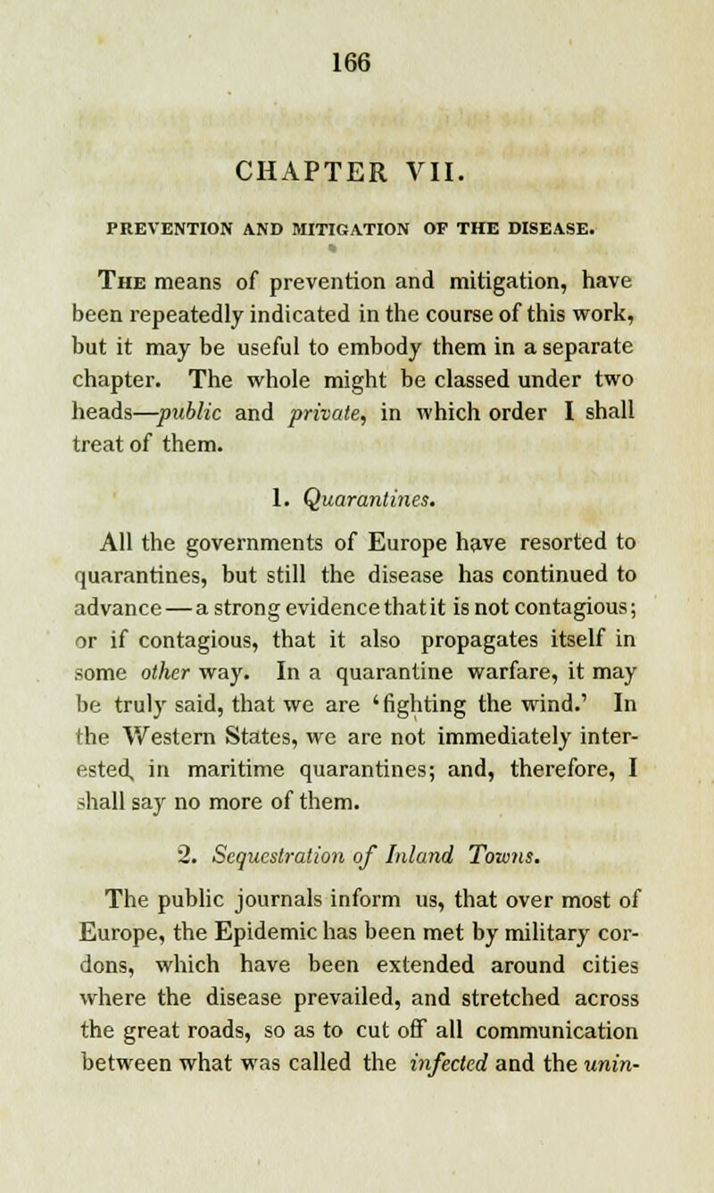 CHAPTER VII. PREVENTION AND MITIGATION OF THE DISEASE. The means of prevention and mitigation, have been repeatedly indicated in the course of this work, but it may be useful to embody them in a separate chapter. The whole might be classed under two heads—public and private, in which order I shall treat of them. 1. Quarantines. All the governments of Europe have resorted to quarantines, but still the disease has continued to advance—a strong evidence that it is not contagious; or if contagious, that it also propagates itself in some other way. In a quarantine warfare, it may be truly said, that we are 'fighting the wind.' In the Western States, we are not immediately inter- ested, in maritime quarantines; and, therefore, I shall say no more of them. 2. Sequestration of Inland Towns. The public journals inform us, that over most of Europe, the Epidemic has been met by military cor- dons, which have been extended around cities where the disease prevailed, and stretched across the great roads, so as to cut off all communication between what was called the infected and the unin-