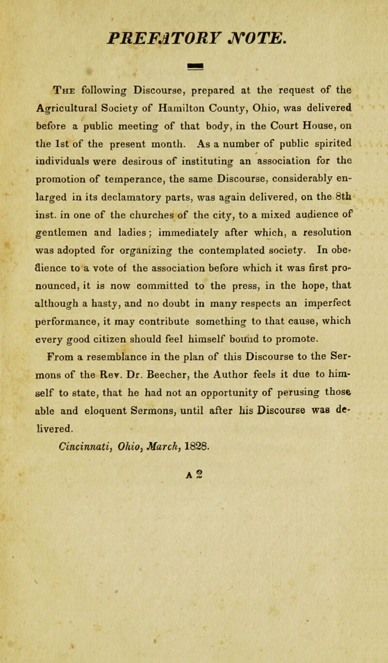 PREFATORY NOTE. The following Discourse, prepared at the request of the Agricultural Society of Hamilton County, Ohio, was delivered before a public meeting of that body, in the Court House, on the 1st of the present month. As a number of public spirited individuals were desirous of instituting an association for the promotion of temperance, the same Discourse, considerably en- larged in its declamatory parts, was again delivered, on the 8th inst. in one of the churches of the city, to a mixed audience of gentlemen and ladies; immediately after which, a resolution was adopted for organizing the contemplated society. In obe- dience to a vote of the association before which it was first pro- nounced, it is now committed to the press, in the hope, that although a hasty, and no doubt in many respects an imperfect performance, it may contribute something to that cause, which every good citizen should feel himself bound to promote. From a resemblance in the plan of this Discourse to the Ser- mons of the Rev. Dr. Beecher, the Author feels it due to him- self to state, that he had not an opportunity of perusing those able and eloquent Sermons, until after his Discourse was de- livered. Cincinnati, Ohio, March, 1828.