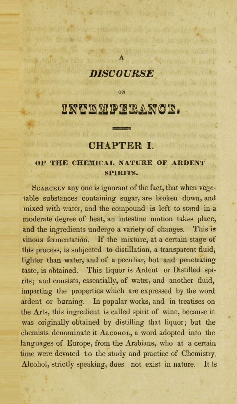 A DISCOURSE ON CHAPTER I. OF THE CHEMICAL NATURE OF ARDENT SPIRITS. Scarcely any one is ignorant of the fact, that when vege- table substances containing sugar, are broken down, and mixed with water, and the compound is left to stand in a moderate degree of heat, an intestine motion takes place, and the ingredients undergo a variety of changes. This is vinous fermentation. If the mixture, at a certain stage of this process, is subjected to distillation, a transparent fluid, lighter than water, and of a peculiar, hot and penetrating taste, is obtained. This liquor is Ardent or Distilled spi- rits; and consists, essentially, of water, and another fluid, imparting the properties which are expressed by the word ardent or burning. In popular works, and in treatises on the Arts, this ingredient is called spirit of wine, because it was originally obtained by distilling that liquor; but the chemists denominate it Alcohol, a word adopted into the languages of Europe, from the xVrabians, who at a certain time were devoted to the study and practice of Chemistry. Alcohol, strictly speaking, does not exist in nature. It is
