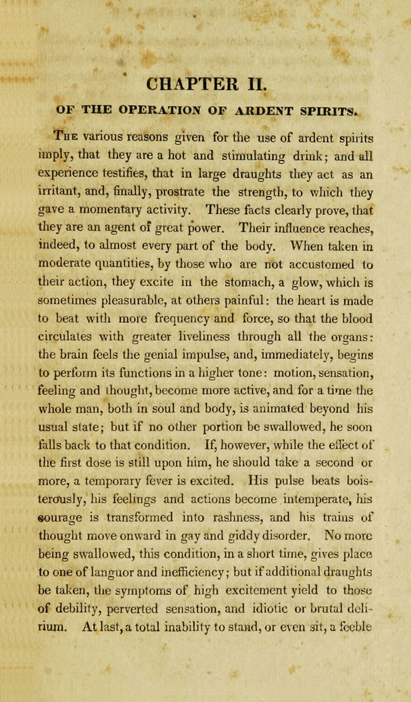 OF THE OPERATION OF ARDENT SPIRITS. The various reasons given for the use of ardent spirits imply, that they are a hot and stimulating drink; and all experience testifies, that in large draughts they act as an irritant, and, finally, prostrate the strength, to which they gave a momentary activity. These facts clearly prove, that they are an agent of great power. Their influence reaches, indeed, to almost every part of the body. When taken in moderate quantities, by those who are not accustomed to their action, they excite in the stomach, a glow, which is sometimes pleasurable, at others painful: the heart is made to beat with more frequency and force, so that the blood circulates with greater liveliness through all the organs: the brain feels the genial impulse, and, immediately, begins to perform its functions in a higher tone: motion, sensation, feeling and thought, become more active, and for a time the whole man, both in soul and body, is animated beyond his usual state; but if no other portion be swallowed, he soon falls back to that condition. If, however, while the effect of the first dose is still upon him, he should take a second or more, a temporary fever is excited. His pulse beats bois- terously, his feelings and actions become intemperate, his eourage is transformed into rashness, and his trains of thought move onward in gay and giddy disorder. No more being swallowed, this condition, in a short time, gives place to one of languor and inefficiency; but if additional draughts be taken, the symptoms of high excitement yield to those of debility, perverted sensation, and idiotic or brutal deli- rium. At last, a total inability to stand, or even sit, a feeble