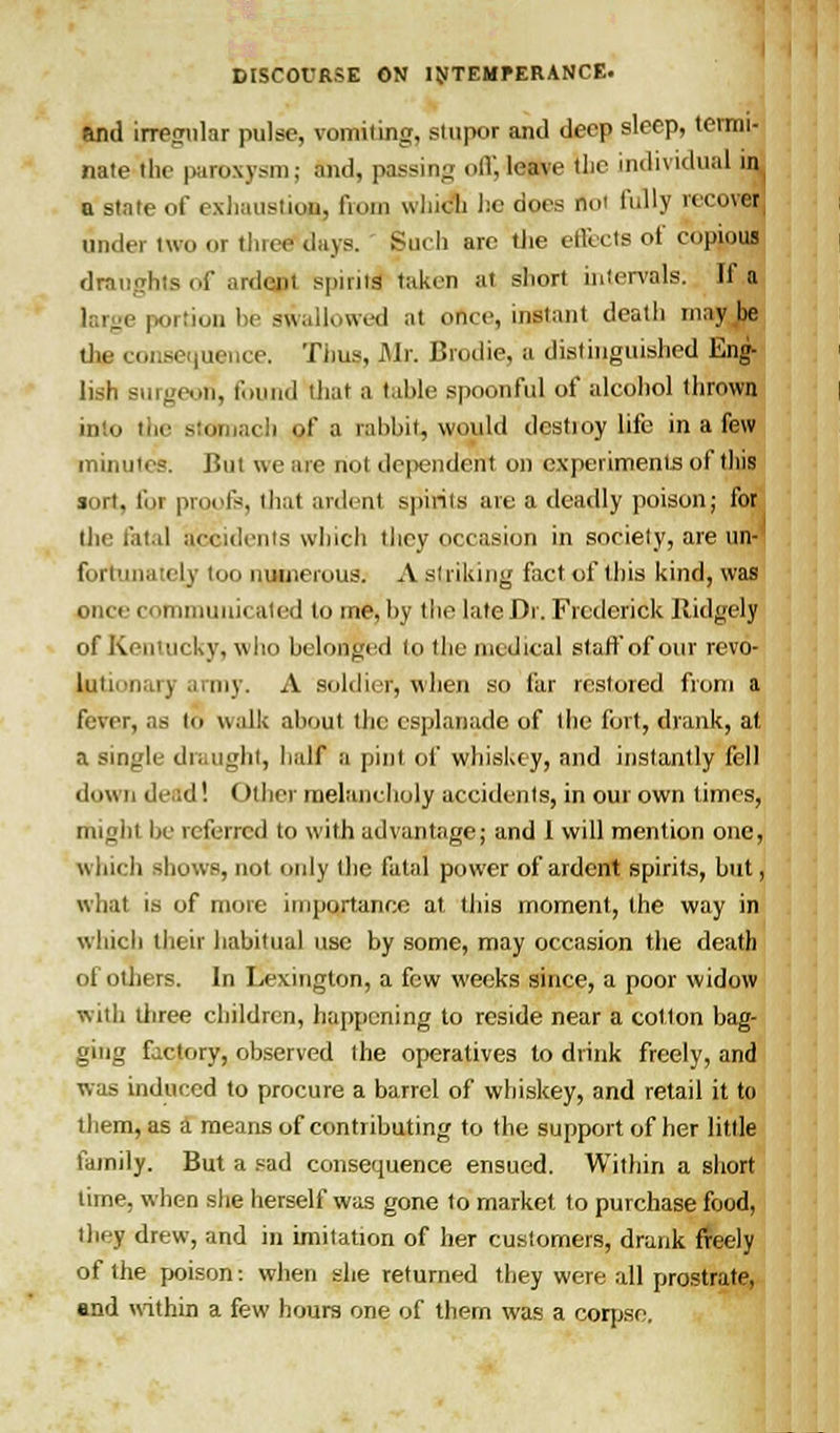 and irregular pulse, vomiting, stupor and deep sleep, termi- nate the paroxysm; and, passing <>(V, leave tlic individual ir^ a stale of exhaustion, fiom winch he does noi fully recovel under two or tluee days. Such are the effects of copious draughts of ardent spirit! taken at sliort intervals. If a 1, rge portion be swallowed at once, instant death maybe tJie consequence. Thus, Mr. Brodie, a distinguished Eng- lish surgeon, found that a table spoonful of alcohol thrown into the stomach of a rabbit, would destioy life in a few minutes. But we are not dependent on experiments of this sort, for proofs, that ardent spirits are a deadly poison; for the fatal accidents which they occasion in society, are un fortunately too numerous. A striking fact of this kind, was once cotnmunii ated tome, by the late Dr. Frederick Ridgely of Kentucky, who belonged to the medical staff of our revo- lutunaiy army. A soldier, when so far restored from a fever, as to walk about the esplanade of the fort, drank, at a single draught, half a pint of whiskey, and instantly fell down deal! Other melancholy accidents, in oui own times, might be referred to with advantage; and 1 will mention one, which shows, not only the fatal power of ardent spirits, hut, what is of more importance at this moment, the way in which their habitual use by some, may occasion the death of others. In Lexington, a few weeks since, a poor widow with three children, happening to reside near a cotton bag- ging factory, observed the operatives to drink freely, and was induced to procure a barrel of whiskey, and retail it to them, as a means of contributing to the support of her little family. But a sad consequence ensued. Within a short time, when she herself was gone to market to purchase food, they drew, and in imitation of her customers, drank freely of the poison: when she returned they were all prostrate, end within a few hours one of them was a corpse.