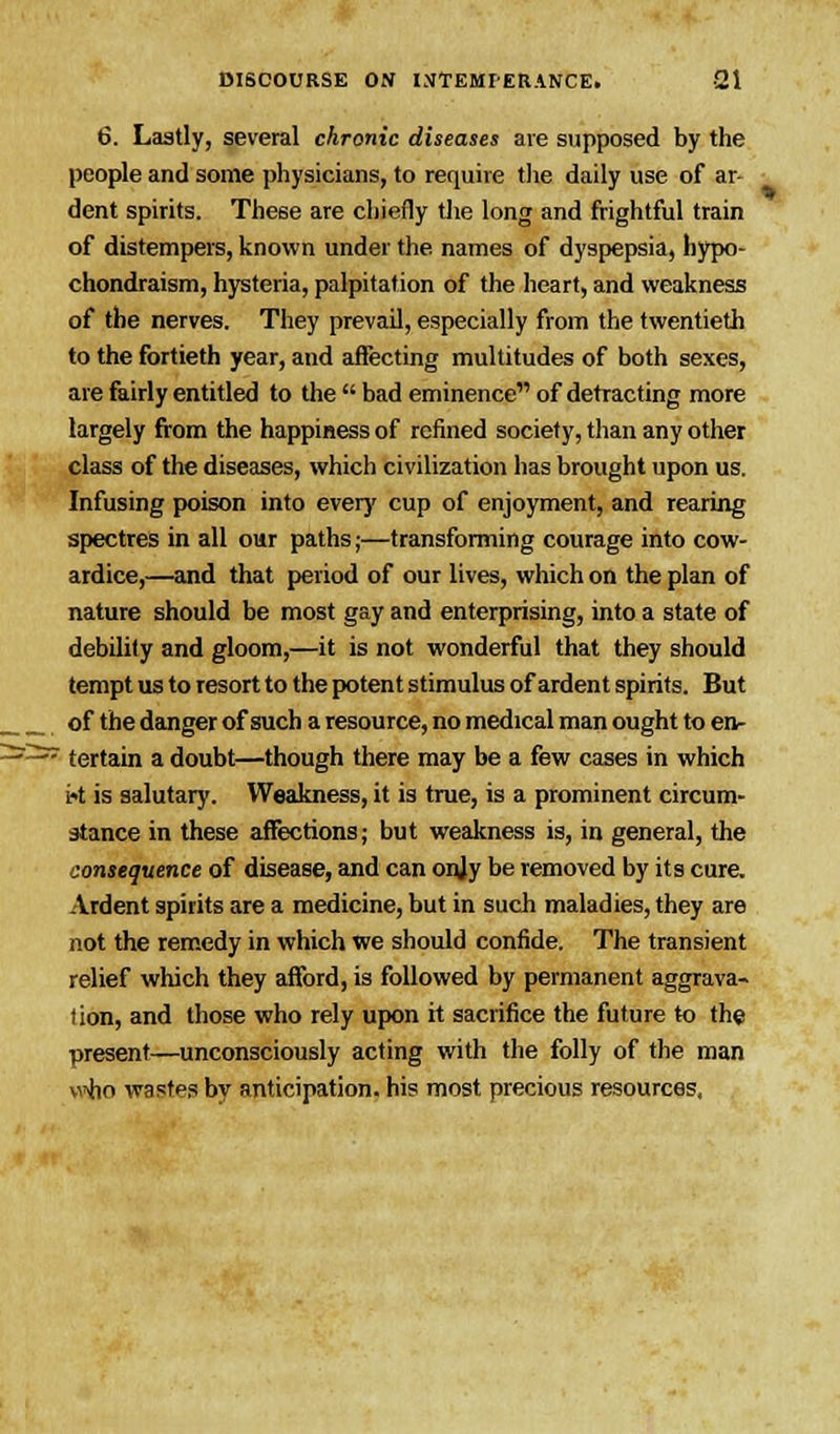 6. Lastly, several chronic diseases are supposed by the people and some physicians, to require the daily use of ar- dent spirits. These are chiefly the long and frightful train of distempers, known under the. names of dyspepsia, hypo- chondraism, hysteria, palpitation of the heart, and weakness of the nerves. They prevail, especially from the twentieth to the fortieth year, and affecting multitudes of both sexes, are fairly entitled to the  bad eminence of detracting more largely from the happiness of refined society, than any other class of the diseases, which civilization has brought upon us. Infusing poison into every cup of enjoyment, and rearing spectres in all our paths;—transforming courage into cow- ardice,—and that period of our lives, which on the plan of nature should be most gay and enterprising, into a state of debility and gloom,—it is not wonderful that they should tempt us to resort to the potent stimulus of ardent spirits. But of the danger of such a resource, no medical man ought to en- : tertain a doubt—though there may be a few cases in which U is salutary. Weakness, it is true, is a prominent circum- stance in these affections; but weakness is, in general, the consequence of disease, and can onjy be removed by its cure. Ardent spirits are a medicine, but in such maladies, they are not the remedy in which we should confide. The transient relief which they afford, is followed by permanent aggrava- tion, and those who rely upon it sacrifice the future to the present—unconsciously acting with the folly of the man \i*ho wastes by anticipation, his most precious resources,