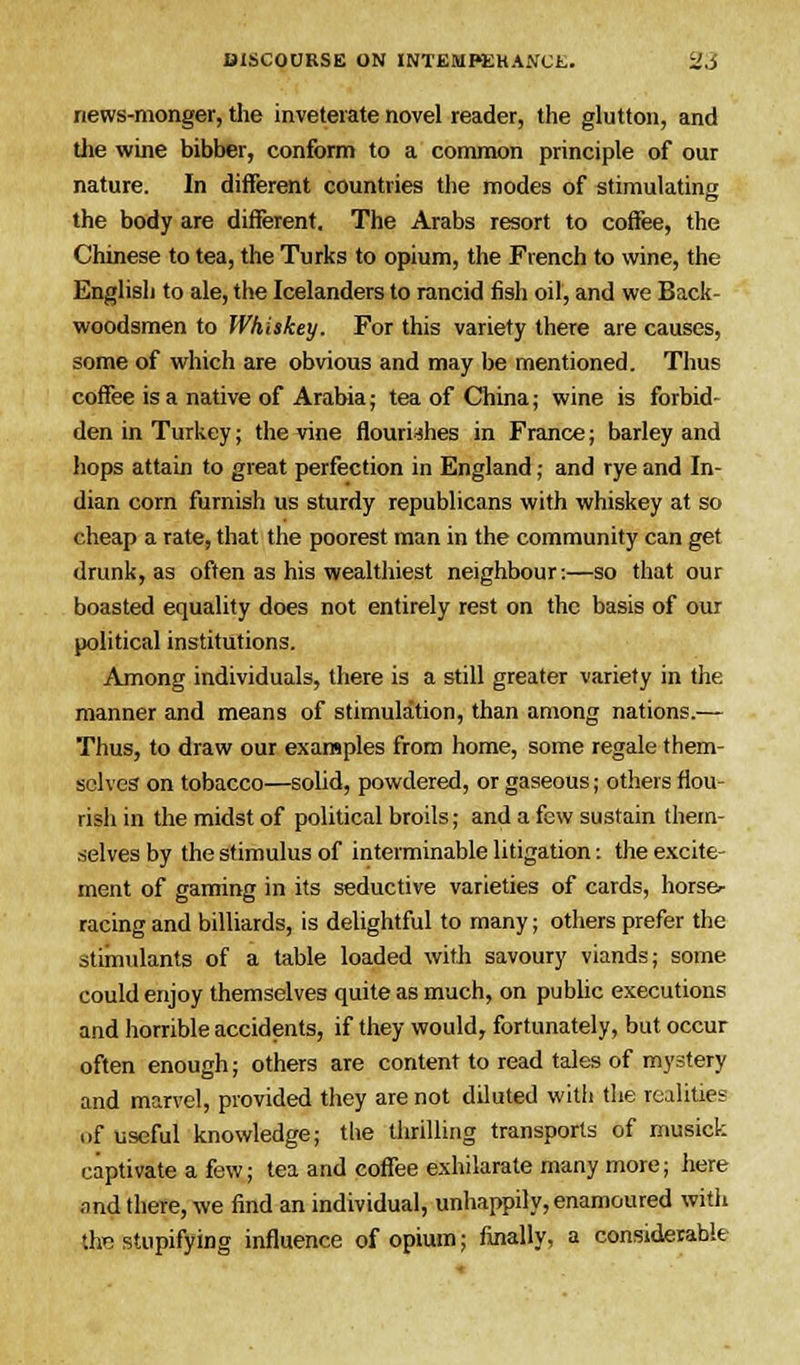 news-monger, the inveterate novel reader, the glutton, and the wine bibber, conform to a common principle of our nature. In different countries the modes of stimulating the body are different. The Arabs resort to coffee, the Chinese to tea, the Turks to opium, the French to wine, the English to ale, the Icelanders to rancid fish oil, and we Back- woodsmen to Whiskey. For this variety there are causes, some of which are obvious and may be mentioned. Thus coffee is a native of Arabia; tea of China; wine is forbid- den in Turkey; the irine flourishes in France; barley and hops attain to great perfection in England; and rye and In- dian corn furnish us sturdy republicans with whiskey at so cheap a rate, that the poorest man in the community can get drunk, as often as his wealthiest neighbour:—so that our boasted equality does not entirely rest on the basis of our political institutions. Among individuals, there is a still greater variety in the manner and means of stimulation, than among nations.— Thus, to draw our examples from home, some regale them- selves on tobacco—solid, powdered, or gaseous; others flou- rish in the midst of political broils; and a few sustain them- selves by the stimulus of interminable litigation: the excite- ment of gaming in its seductive varieties of cards, horse*- racing and billiards, is delightful to many; others prefer the stimulants of a table loaded with savoury viands; some could enjoy themselves quite as much, on public executions and horrible accidents, if they would, fortunately, but occur often enough; others are content to read tales of mystery and marvel, provided they are not diluted witli the realities of useful knowledge; the thrilling transports of musick captivate a few; tea and coffee exhilarate many more; here and there, we find an individual, unhappily, enamoured with the stupifying influence of opium; finally, a considerable