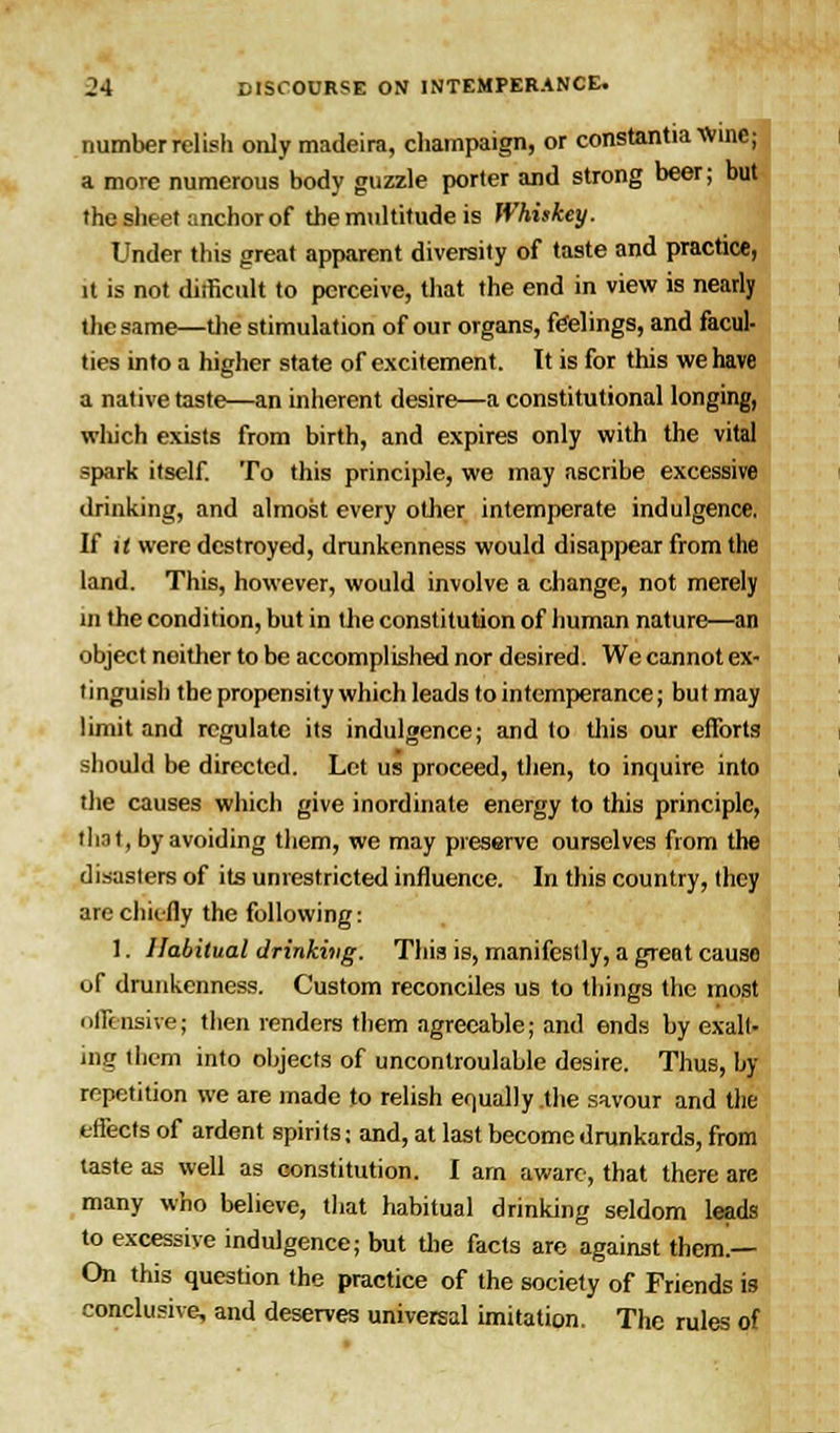 number relish only madeira, champaign, or constantiaVvine; a more numerous body guzzle porter and strong beer; but the sheet anchor of the multitude is Whiskey. Under this great apparent diversity of taste and practice, it is not difficult to perceive, that the end in view is nearly the same—the stimulation of our organs, feelings, and facul- ties into a higher state of excitement. It is for this we have a native taste—an inherent desire—a constitutional longing, which exists from birth, and expires only with the vital spark itself. To this principle, we may ascribe excessive drinking, and almost every other intemperate indulgence. If it were destroyed, drunkenness would disappear from the land. This, however, would involve a change, not merely in the condition, but in the constitution of human nature—an object noither to be accomplished nor desired. We cannot ex- tinguish the propensity which leads to intemperance; but may limit and regulate its indulgence; and to this our efforts should be directed. Let us proceed, then, to inquire into the causes which give inordinate energy to this principle, thnt, by avoiding them, we may preserve ourselves from the disasters of its unrestricted influence. In this country, they are chiefly the following: 1. Habitual drinking. This is, manifestly, a great causo of drunkenness. Custom reconciles us to tilings the most offensive; then renders them agreeable; and ends by exalt- ing them into objects of uncontroulable desire. Thus, by- repetition we are made to relish equally the savour and the effects of ardent spirits: and, at last become drunkards, from taste as well as constitution. I am aware, that there are many who believe, that habitual drinking seldom leads to excessive indulgence; but die facts are against them.— On this question the practice of the society of Friends is conclusive, and deserves universal imitation. The rules of