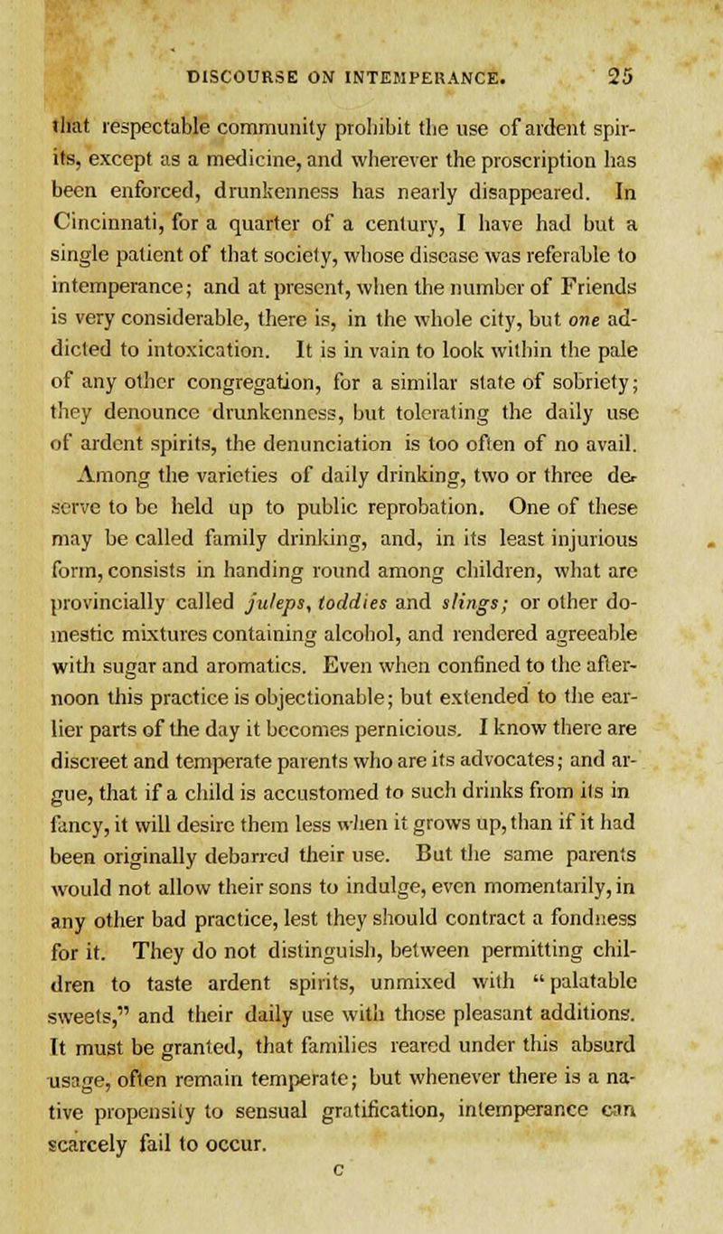 lliat respectable community prohibit the use of ardent spir- its, except as a medicine, and wherever the proscription has been enforced, drunkenness has nearly disappeared. In Cincinnati, for a quarter of a century, I have had but a single patient of that society, whose disease was referable to intemperance; and at present, when the number of Friends is very considerable, there is, in the whole city, but one ad- dicted to intoxication. It is in vain to look within the pale of any other congregation, for a similar state of sobriety; they denounce drunkenness, but tolerating the daily use of ardent spirits, the denunciation is too often of no avail. Among the varieties of daily drinking, two or three der serve to be held up to public reprobation. One of these may be called family drinking, and, in its least injurious form, consists in handing round among children, what are provincially called juleps, toddies and slings; or other do- mestic mixtures containing alcohol, and rendered agreeable with sugar and aromatics. Even when confined to the after- noon this practice is objectionable; but extended to the ear- lier parts of the day it becomes pernicious. I know there are discreet and temperate parents who are its advocates; and ar- gue, that if a child is accustomed to such drinks from its in fancy, it will desire them less when it grows up, than if it had been originally debarred their use. But the same parents would not allow their sons to indulge, even momentarily, in any other bad practice, lest they should contract a fondness for it. They do not distinguish, between permitting chil- dren to taste ardent spirits, unmixed with palatable sweets, and their daily use with those pleasant additions. It must be granted, that families reared under this absurd usage, often remain temperate; but whenever there is a na- tive propensity to sensual gratification, intemperance can scarcely fail to occur.