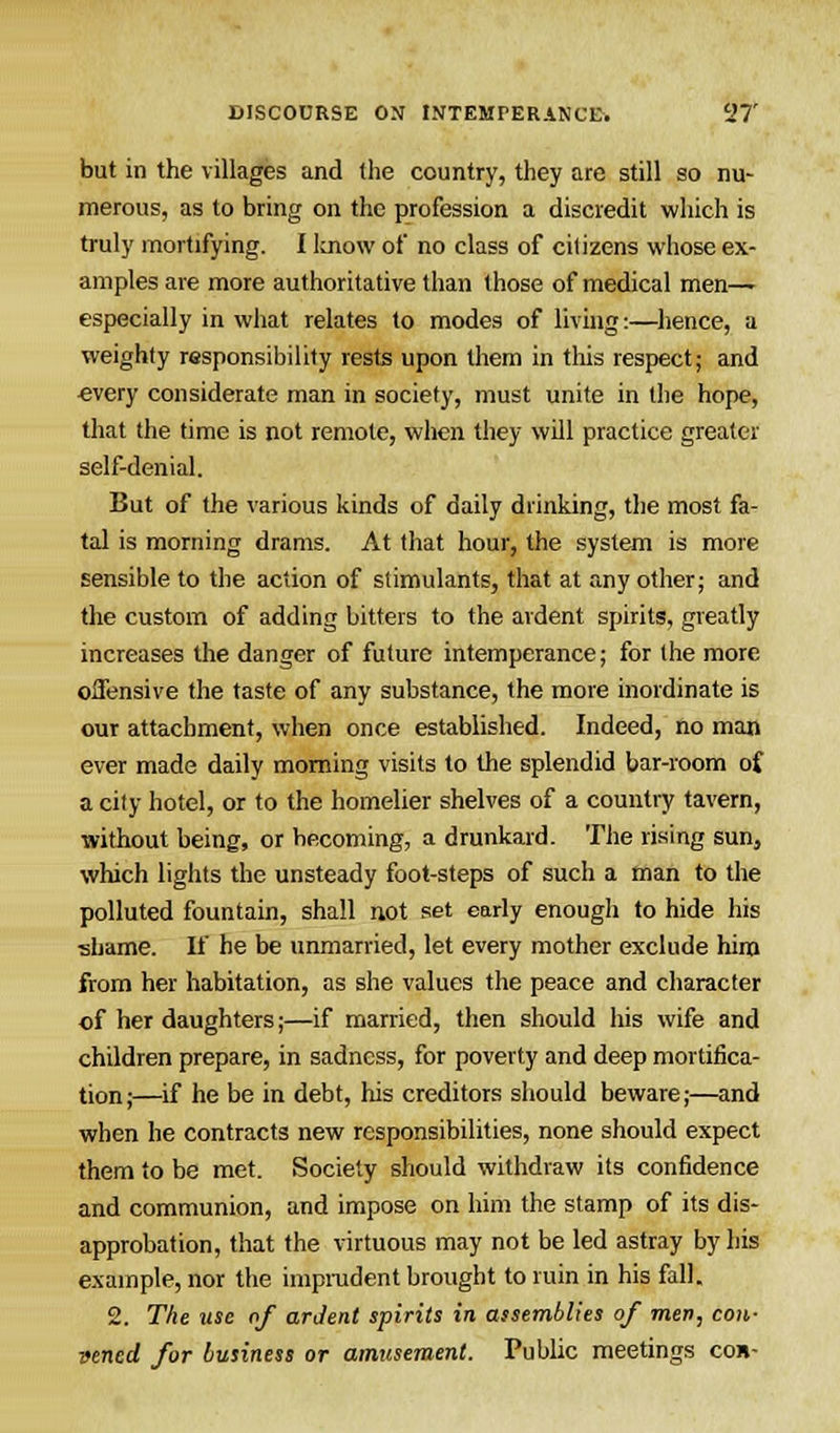 but in the villages and the country, they are still so nu- merous, as to bring on the profession a discredit which is truly mortifying. I know of no class of citizens whose ex- amples are more authoritative than those of medical men— especially in what relates to modes of living:—hence, a weighty responsibility rests upon them in this respect; and every considerate man in society, must unite in the hope, that the time is not remote, when they will practice greater self-denial. But of the various kinds of daily drinking, the most fa- tal is morning drams. At that hour, the system is more sensible to the action of stimulants, that at any other; and the custom of adding bitters to the ardent spirits, greatly increases the danger of future intemperance; for the more offensive the taste of any substance, the more inordinate is our attachment, when once established. Indeed, no man ever made daily morning visits to the splendid bar-room of a city hotel, or to the homelier shelves of a country tavern, without being, or becoming, a drunkard. The rising sun, which lights the unsteady foot-steps of such a man to the polluted fountain, shall not set early enough to hide his shame. If he be unmarried, let every mother exclude hirn from her habitation, as she values the peace and character of her daughters;—if married, then should his wife and children prepare, in sadness, for poverty and deep mortifica- tion;—if he be in debt, his creditors should beware;—and when he contracts new responsibilities, none should expect them to be met. Society should withdraw its confidence and communion, and impose on him the stamp of its dis- approbation, that the virtuous may not be led astray by his example, nor the imprudent brought to ruin in his fall. 2. The use of ardent spirits in assemblies of men, con- vened for business or amusement. Public meetings con-