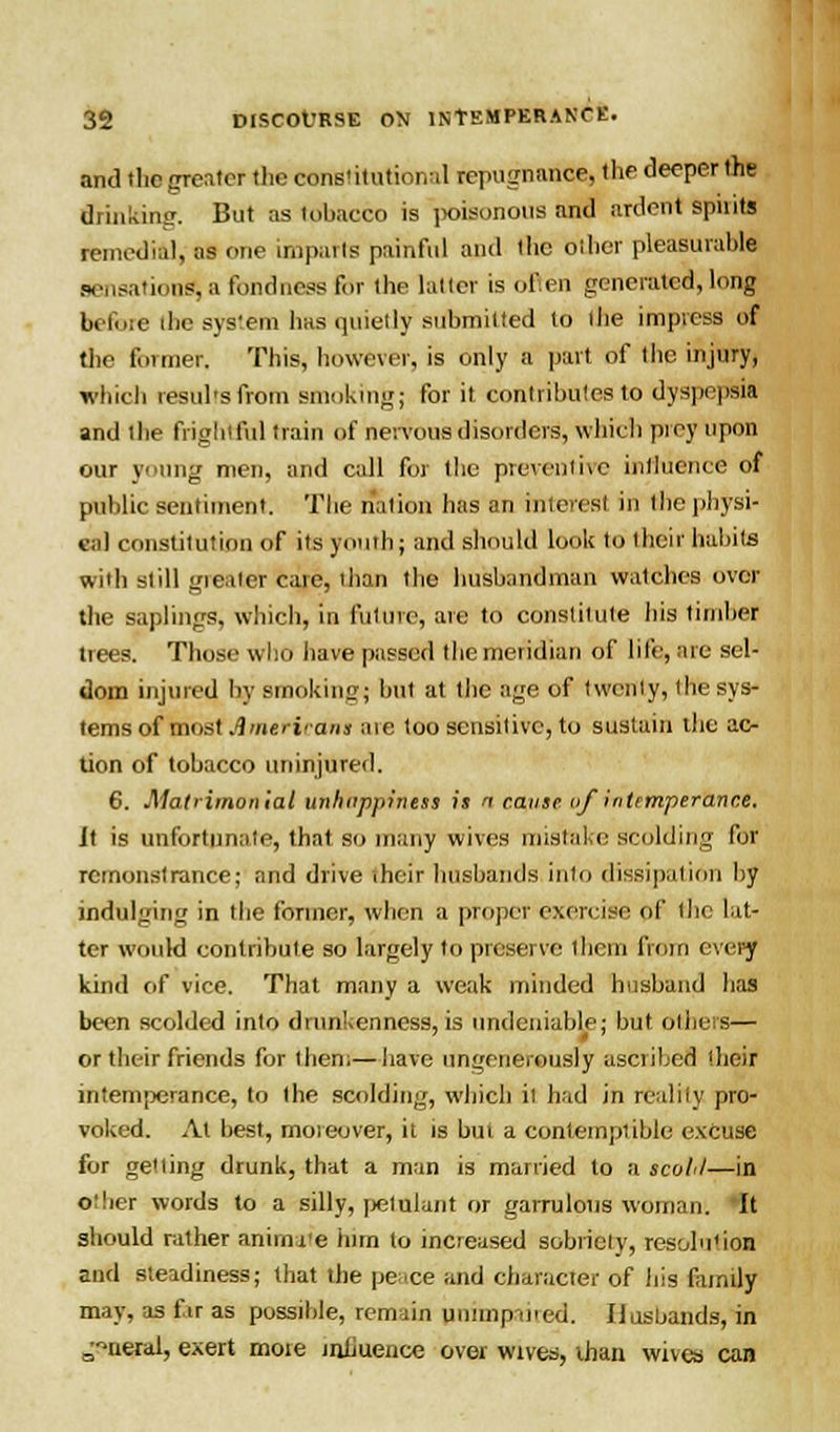 and the greater the constitutional repugnance, the deeper the drinking. But as tobacco is poisonous and ardent spiiits remedial, as one imparls painful and the Other pleasurable sensation^ a fondness for the latter is often generated, long before die system has quietly submitted to the impress of the former. This, however, is only a part of the injury, which results from Bmokihg; for it contributes to dyspepsia and the frightful train of nervous disorders, which prey upon our young men, and call for the preventive influence of public sentiment. The nation has an interest in the physi- cal constitution of its youth; and should look to their habits wiih slill greater care, than the husbandman watches over the saplings, which, in future, are to constitute his timber trees. Those who have passed the meridian of life, are sel- dom injured by smoking; but at the age of twenty, the sys- tems of most A merit-aim aie too sensitive, to sustain the ac- tion of tobacco uninjured. 6. Matrimonial unhitppiness is n cause tif intemperance. it is unfortunate, that so many wives mistake scolding for remonstrance; and drive iheir husbands into dissipation by indulging in the former, when a proper exercise of the lat- ter would contribute so largely to preserve them from every kind of vice. That many a weak minded husband Iras been scolded into drunkenness, is undeniable; but others— or their friends for then;—have ungenerously ascribed (heir intemperance, to the scolding, which it had in reality pro- voked. At best, moreover, it is but a contemptible excuse for getting drunk, that a man is married to a scoil—in other words to a silly, petulant or garrulous woman. It should rather animate him to increased sobriety, resolution and steadiness; that the peace and character of his family' may, as fir as possible, remain unimpaired. Husbands, in ^neral, exert more influence over wives, than wives can