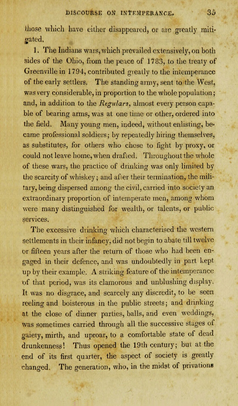 those which have either disappeared, or are greatly miti- gated. 1. The Indians wars, which prevailed extensively, on both sides of the Ohio, from the peace of 1783, to the treaty of Greenville in 1794, contributed greatly to the intemperance of the early settlers. The standing army, sent to the West, was very considerable, in proportion to the whole population; and, in addition to the Regulars, almost every person capa- ble of bearing arms, was at one time or other, ordered into the field. Many young men, indeed, without enlisting, be- came professional soldiers; by repeatedly hiring themselves, as substitutes, for others who chose to fight by proxy, or could not leave home, when drafted. Throughout the whole of these wars, the practice of drinking was only limited by the scarcity of whiskey; and after their termination, the mili- tary, being dispersed among the civil, carried into society an extraordinary proportion of intemperate men, among whom were many distinguished for wealth, or talents, or public services. The excessive drinking which characterised the western settlements in their infancy, did not begin to abate till twelve or fifteen years after the return of those who had been en- gaged in their defence, and was undoubtedly in part kept up by their example. A striking feature of the intemperance of that period, was its clamorous and unblushing display. It was no disgrace, and scarcely any discredit, to be seen reeling and boisterous in the public streets; and drinking at the close of dinner parties, balls, and even weddings, was sometimes carried through all the successive stages of gaiety, mirth, and uproar, to a comfortable state of dead drunkenness! Thus opened the 19th century; but at the end of its first quarter, the aspect of society is greatly changed. The generation, who, in the midst of privations