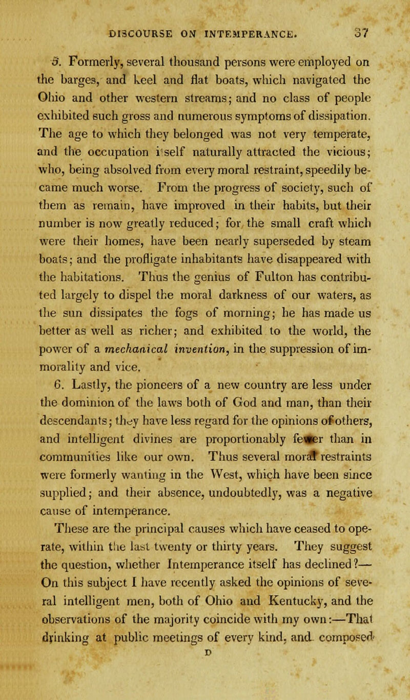 3. Formerly, several thousand persons were employed on the barges, and keel and flat boats, which navigated the Ohio and other western streams; and no class of people exhibited such gross and numerous symptoms of dissipation. The age to which they belonged was not very temperate, and the occupation i self naturally attracted the vicious; who, being absolved from every moral restraint, speedily be- came much worse. From the progress of society, such of them as remain, have improved in their habits, but their number is now greatly reduced; for the small craft which were their homes, have been nearly superseded by steam boats; and the profligate inhabitants have disappeared with the habitations. Thus the genius of Fulton has contribu- ted largely to dispel the moral darkness of our waters, as the sun dissipates the fogs of morning; he has made us better as well as richer; and exhibited to the world, the power of a mechanical invention, in the suppression of im- morality and vice. 6. Lastly, the pioneers of a new country are less under the dominion of the laws both of God and man, than their descendants; they have less regard for the opinions of others, and intelligent divines are proportionably fe«er than in communities like our own. Thus several mordf restraints were formerly wanting in the West, which have been since supplied; and their absence, undoubtedly, was a negative cause of intemperance. These are the principal causes which have ceased to ope- rate, within the last twenty or thirty years. They suggest the question, whether Intemperance itself has declined?— On this subject I have recently asked the opinions of seve- ral intelligent men, both of Ohio and Kentucky, and the observations of the majority coincide with my own:—Thai drinking at public meetings of every kind. and. composed-