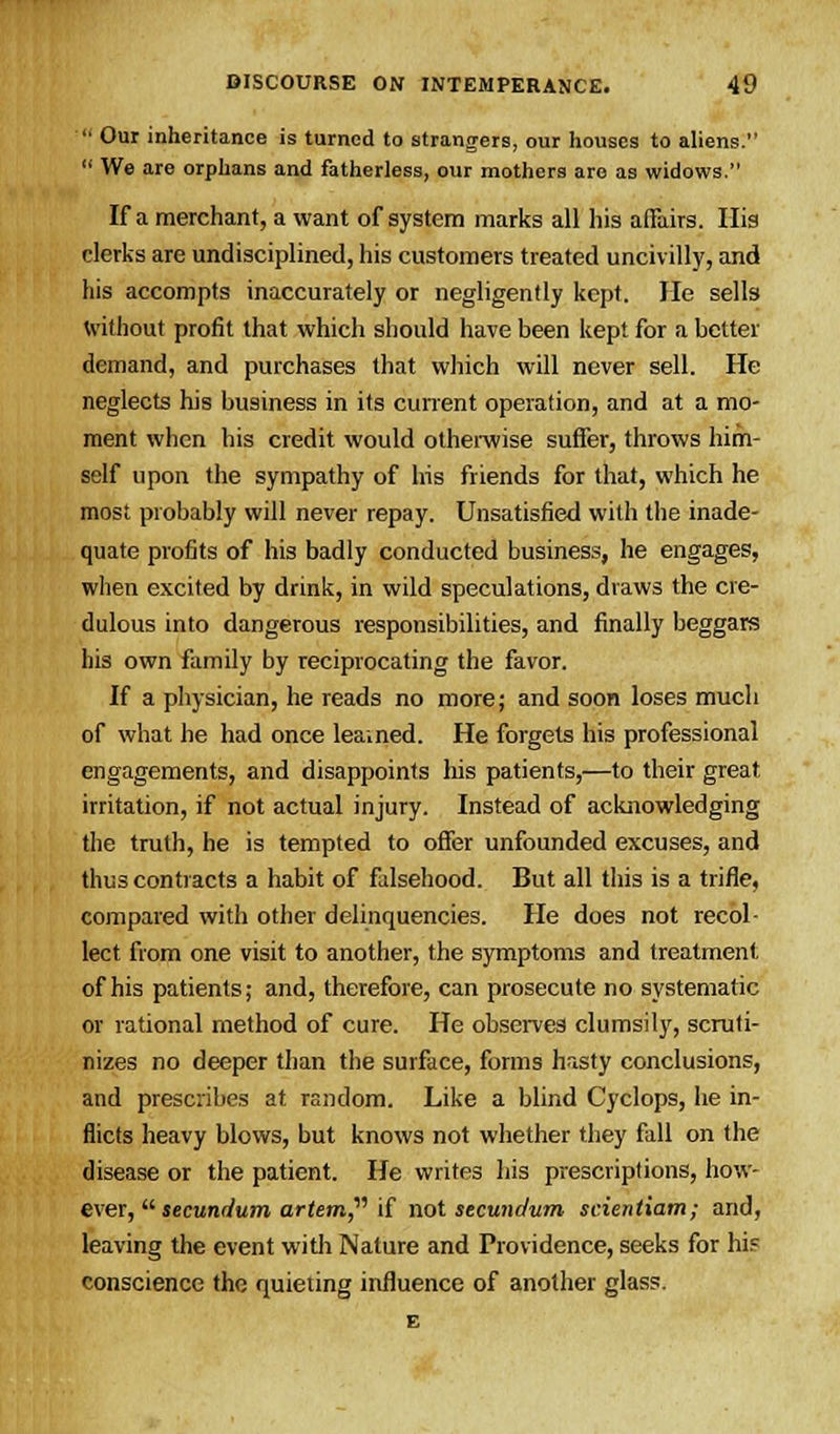  Our inheritance is turned to strangers, our houses to aliens.  We are orphans and fatherless, our mothers are as widows. If a merchant, a want of system marks all his affairs. His clerks are undisciplined, his customers treated uncivilly, and his accompts inaccurately or negligently kept. He sells without profit that which should have been kept for a better demand, and purchases that which will never sell. He neglects his business in its current operation, and at a mo- ment when his credit would otherwise suffer, throws him- self upon the sympathy of his friends for that, which he most probably will never repay. Unsatisfied with the inade- quate profits of his badly conducted business, he engages, when excited by drink, in wild speculations, draws the cre- dulous into dangerous responsibilities, and finally beggars his own family by reciprocating the favor. If a physician, he reads no more; and soon loses much of what he had once lea.ned. He forgets his professional engagements, and disappoints his patients,—to their great irritation, if not actual injury. Instead of acknowledging the truth, he is tempted to offer unfounded excuses, and thus contracts a habit of falsehood. But all this is a trifle, compared with other delinquencies. He does not recol- lect from one visit to another, the symptoms and treatment of his patients; and, therefore, can prosecute no systematic or rational method of cure. He observes clumsily, scruti- nizes no deeper than the surface, forms hasty conclusions, and prescribes at random. Like a blind Cyclops, he in- flicts heavy blows, but knows not whether they fall on the disease or the patient. He writes his prescriptions, how- ever, secundum artem if not secundum scientiam; and, leaving the event with Nature and Providence, seeks for hi? conscience the quieting influence of another glass. E