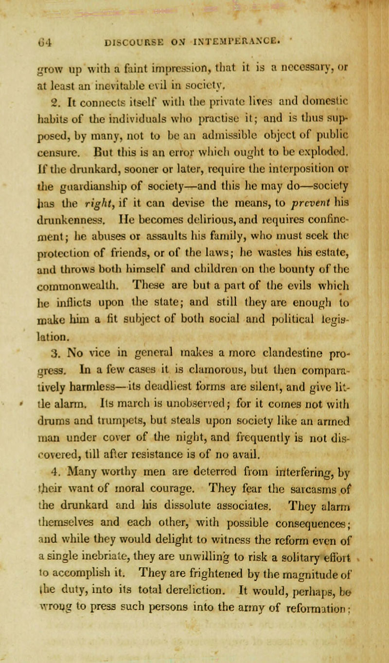 grow up with a feint impression, that it is a necessary, or at least an inevitable evil in society, 2. It connects itself with the private lives and domestic habits of the individuals who practise it; and is thus sup- posed, by many, not to be an admissible object of public censure. But this is an error which ought to be exploded, If the drunkard, sooner or later, require the interposition or the guardianship of society—and this he may do—society has the right, if it can devise the means, to prevent his drunkenness. He becomes delirious, and requires confine- ment ; he abuses or assaults his family, who must seek the protection of friends, or of the laws; he wastes his estate, and throws both himself and children on the bounty of the commonwealth. These are but a part of the evils wind. he inflicts upon the slate; and still they are enough to make hiiu a fit subject of both social and political legis- lation. 3. No vice in general makes a more clandestine pro- gress. In a few cases it is clamorous, but then compara- tively harmless—its deadliest forms are silent, and give lit- tle alarm. Its march is unobserved; for it comes not with drums and trumpets, but steals upon society like an armed man under cover of the night, and frequently is not dis- covered, till after resistance is of no avail. 4. Many worthy men are deterred from interfering, by their want of moral courage. They fear the sarcasms of the drunkard and his dissolute associates. They alarm themselves and each other, with possible consequences; and while they would delight to witness the reform even of a single inebriate, they are unwilling to risk a solitary eflbit to accomplish it. They are frightened by the magnitude of the duty, into its total dereliction. It would, perhaps, bo wrong to press such persons into the army of reformation ;