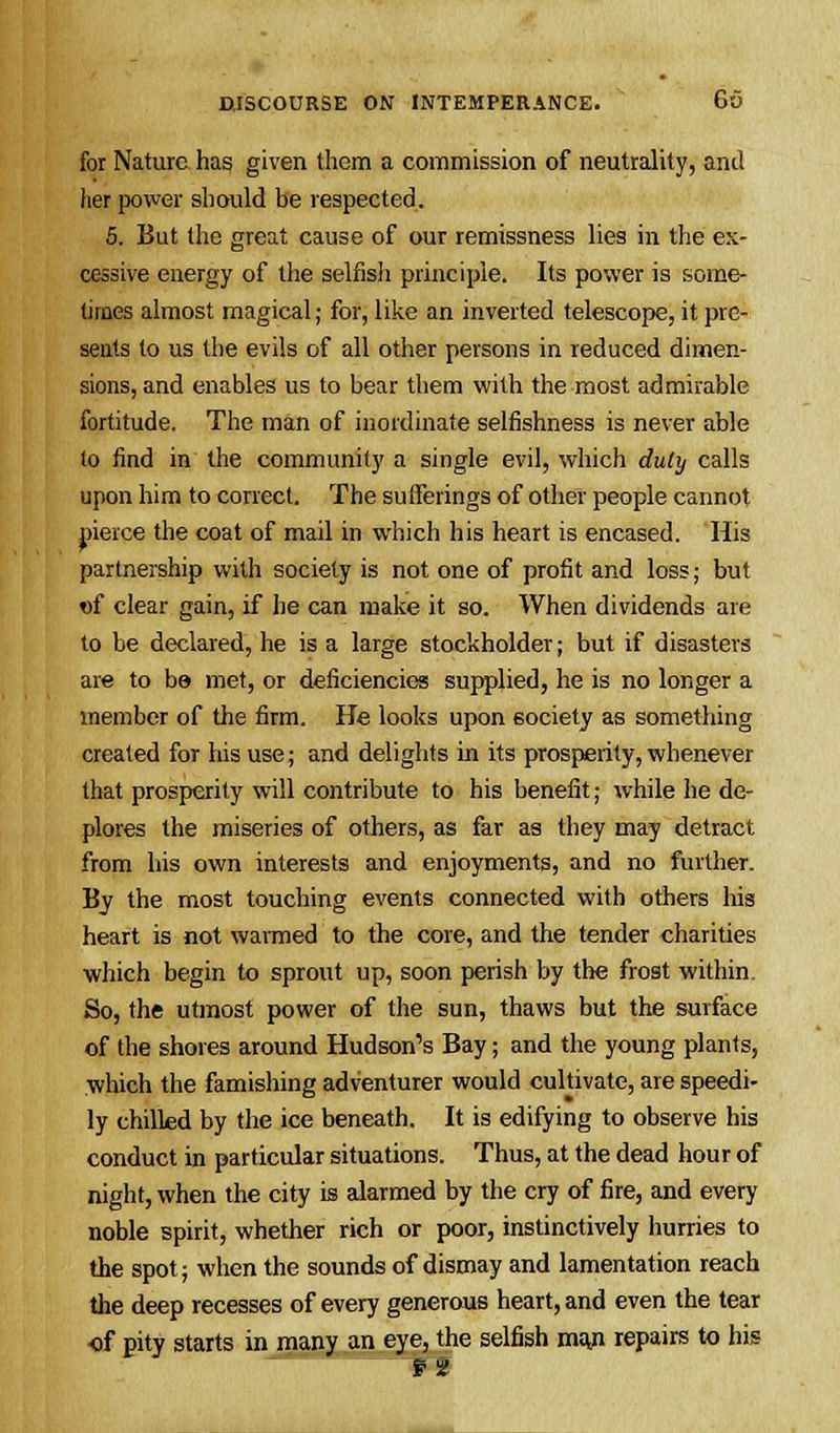 for Nature has given them a commission of neutrality, and her power should be respected. 5. But the great cause of our remissness lies in the ex- cessive energy of the selfish principle. Its power is some- times almost magical; for, like an inverted telescope, it pre- sents to us the evils of all other persons in reduced dimen- sions, and enables us to bear them with the most admirable fortitude. The man of inordinate selfishness is never able to find in the community a single evil, which duty calls upon him to correct. The sufferings of other people cannot pierce the coat of mail in which his heart is encased. His partnership with society is not one of profit and loss; but of clear gain, if he can make it so. When dividends are to be declared, he is a large stockholder; but if disasters are to be met, or deficiencies supplied, he is no longer a member of the firm. He looks upon society as something created for his use; and delights in its prosperity, whenever that prosperity will contribute to his benefit; while he de- plores the miseries of others, as far as they may detract from his own interests and enjoyments, and no further. By the most touching events connected with others his heart is not warmed to the core, and the tender charities which begin to sprout up, soon perish by the frost within. So, the utmost power of the sun, thaws but the surface of the shores around Hudson's Bay; and the young plants, which the famishing adventurer would cultivate, are speedi- ly chilled by the ice beneath. It is edifying to observe his conduct in particular situations. Thus, at the dead hour of night, when the city is alarmed by the cry of fire, and every noble spirit, whether rich or poor, instinctively hurries to the spot; when the sounds of dismay and lamentation reach the deep recesses of every generous heart, and even the tear ■of pity starts in many an eye, the selfish ma.n repairs to his pa;