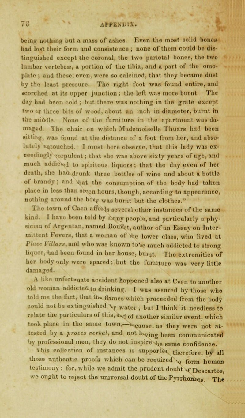 being nothing but a mass of ashes. Even the most solid hi had lost their form and consistence ; none of them could bo dis- tinguished except the coronal, the two parietal bones, the two lumbar vertebra?, a portion of tho libia, and a pari of the oino- platc ; and these, even, were so calcined, that they became dust least pressure. The right foot was found entire, and scorched at its upper junction; the left was more brant. The d been cold ; but there was nothing in tho grate except i ■ - are* I of wood, about an inch in diameter, buml in lone of tho furniture in the apartment was da- maged. The chair on which Mademoiselle Thnars had been siUihjr, was found at the distance of a foot from her, find abso- lutely Mjtouchsd. I most here observe. 1 hat this lady was ox- oeedinglj <a>rpuleat; that she was above sixty years of age, and much addic«,j t,> Bpiritoui lie i; thai the daj even of her death, she lino drunk llirec bottles of wino and about a bottle of brandy; and J,at the consumption of tho body had taken pla. e in l,'„s than abrnn hours, though, according to appearance, nothing around the boly was burnt but the ofothet. Tho town of Caen affoelg sovcral other instances of tho same kind. I have been told by nany poopln, and particularly a phy- sician of Argentan, named Boifflst, author ottta Essay on Inter- mittent Fevers, that a woman of ■',,. l„wcr ciasa> w]ir, ljvc(t at 1 » bo was known to'oe much addicted to strong liquor, had been found in her house, burnt. Tho exlrcmitios of her body only were spared; but tho furtituro was very little damaged. A like unfortwiate accident happened also at C.en lo anothor old woman addicted i„ drinking. I was assured by those who told me the fact, that tu flames which proceeded from tho body could not be extinguished :y ,,.„i,;r; |,„i j ,(,,,,1, it needless to relate the particulars of this, a.,j 0f another similar event, which took place in the same town— r„causei aB t|)py were not at. tested by a proccs verbal, and not l,^vlng bcen comrnunicated by professional men, they do not inspire-j^ Bamc connfjence. This collection of instances is supportet therefore by all those -authentic proofs which can be required >0 form human testimony ; for, while we admit the prudent doubt u Descartes we ought to reject the universal doubt of the Pyrrhom.tg The