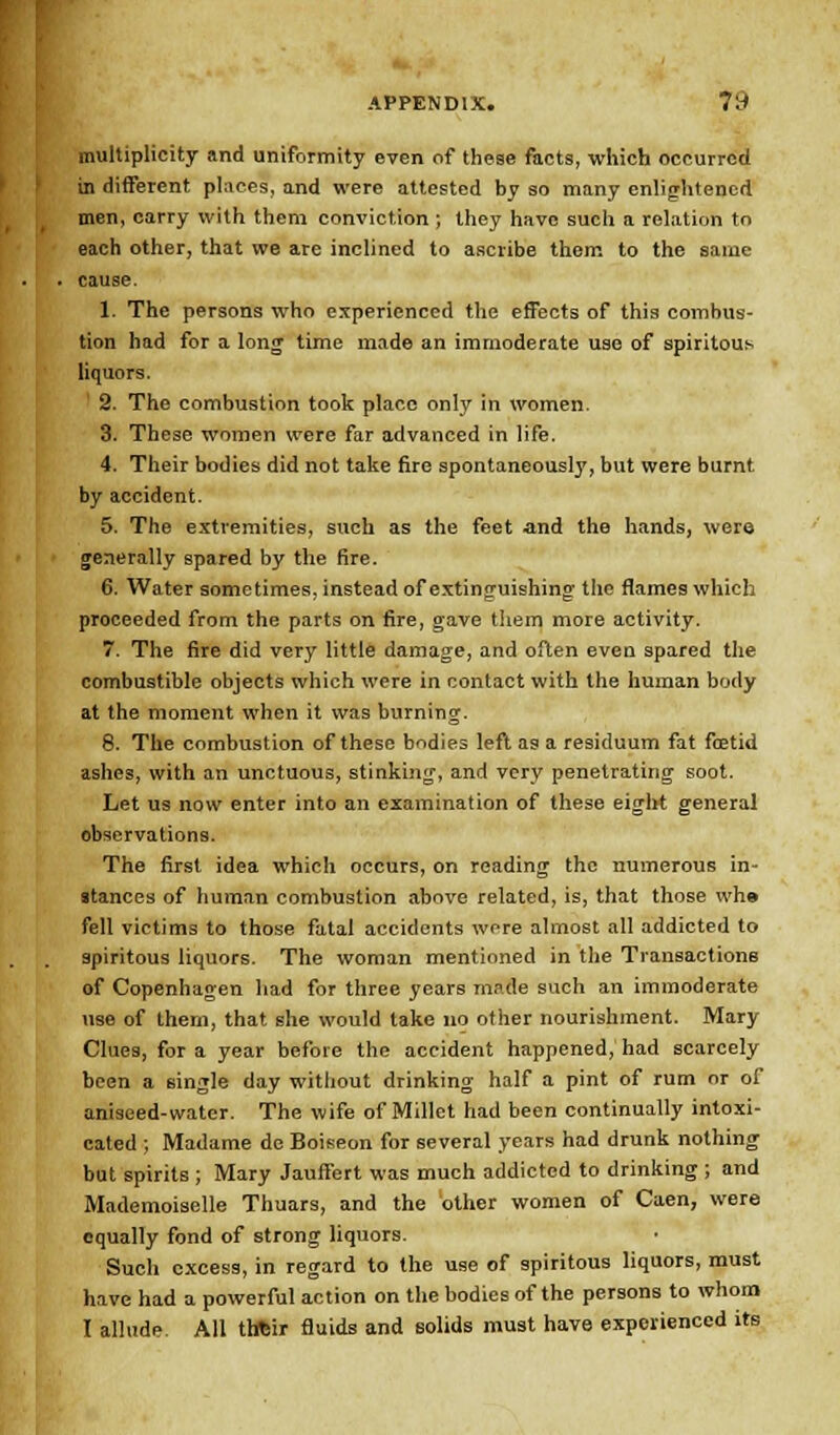 multiplicity and uniformity even of these facts, which occurred in different places, and were attested by so many enlightened men, carry with them conviction ; they have such a relation to each other, that we are inclined to ascribe them to the same cause. I. The persons who experienced the effects of this combus- tion had for a long time made an immoderate use of spiritous liquors. 1 2. The combustion took place only in women. 3. These women were far advanced in life. 4. Their bodies did not take fire spontaneously, but were burnt by accident. 5. The extremities, such as the feet and the hands, were generally spared by the fire. 6. Water sometimes, instead of extinguishing the flames which proceeded from the parts on fire, gave them more activity. 7. The fire did very little damage, and often even spared the combustible objects which were in contact with the human body at the moment when it was burning. 8. The combustion of these bodies left as a residuum fat fcetid ashes, with an unctuous, stinking, and very penetrating soot. Let us now enter into an examination of these eight general observations. The first idea which occurs, on reading the numerous in- stances of human combustion above related, is, that those wh» fell victims to those fatal accidents were almost all addicted to spiritous liquors. The woman mentioned in the Transactions of Copenhagen had for three years made such an immoderate use of them, that she would take no other nourishment. Mary Clues, for a year before the accident happened, had scarcely been a single day without drinking half a pint of rum or of aniseed-water. The wife of Millet had been continually intoxi- cated ; Madame de Boiseon for several years had drunk nothing but spirits ; Mary Jauffert was much addicted to drinking; and Mademoiselle Thuars, and the other women of Caen, were equally fond of strong liquors. Such excess, in regard to the use of spiritous liquors, must have had a powerful action on the bodies of the persons to whom I allude All thtsir fluids and solids must have experienced its