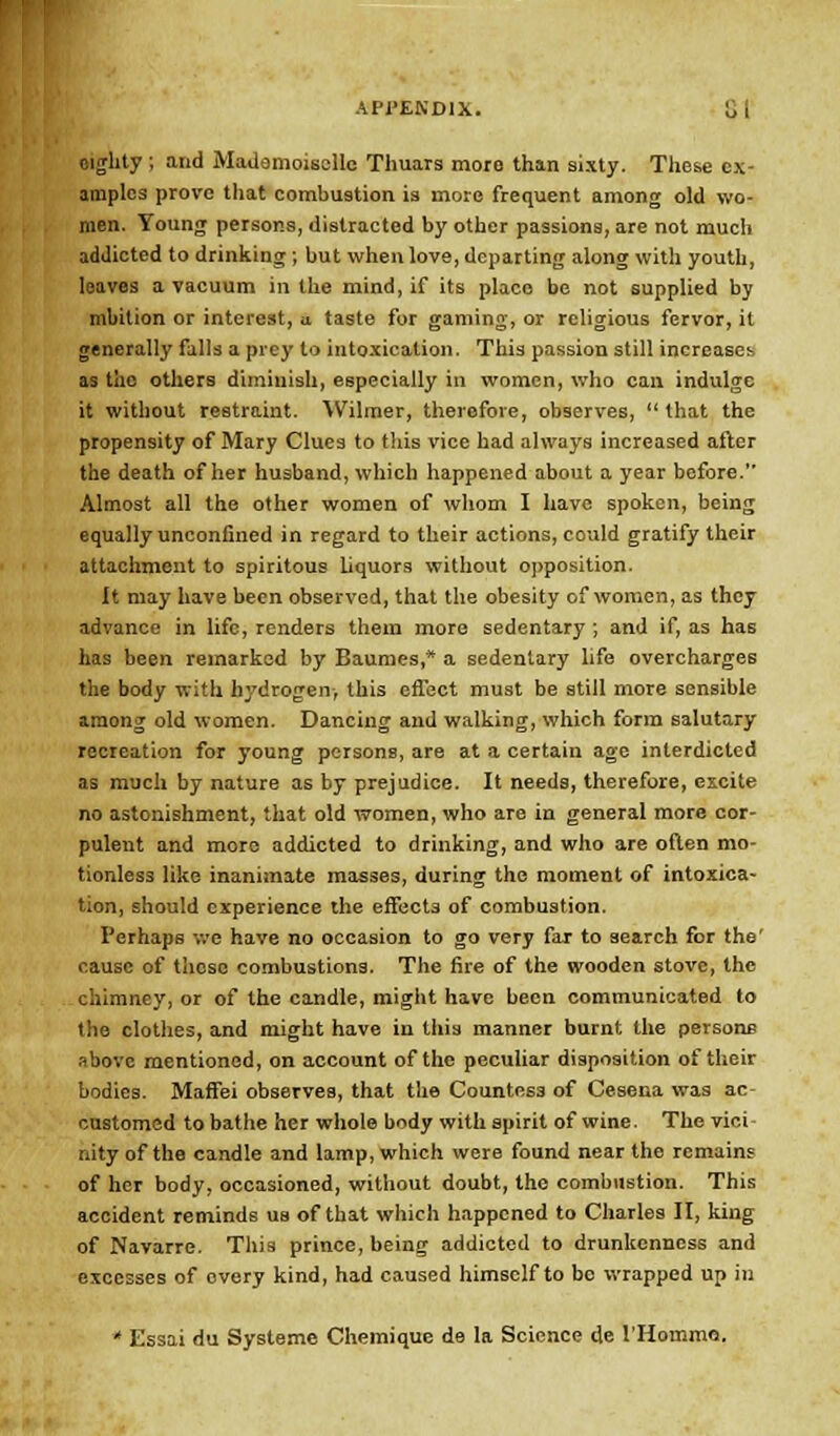 Mglity ; arid Mademoiselle Thuars more than sixty. These ex- amples prove that combustion is more frequent among old wo- men. Young persons, distracted by other passions, are not much addicted to drinking ; but when love, departing along with youth, leaves a vacuum in the mind, if its place be not supplied by mbition or interest, u taste for gaming, or religious fervor, it generally falls a prey to intoxication. This passion still increases as the others diminish, especially in women, who can indulge it without restraint. Wilmer, therefore, observes, that the propensity of Mary Clues to this vice had always increased after the death of her husband, which happened about a year before. Almost all the other women of whom I have spoken, being equally unconfined in regard to their actions, could gratify their attachment to spiritous Uquors without opposition. It may have been observed, that the obesity of women, as they advance in life, renders them more sedentary ; and if, as has has been remarked by Baumes,* a sedentary life overcharges the body with hydrogen, this effect must be still more sensible among old women. Dancing and walking, which form salutary recreation for young persons, are at a certain age interdicted as much by nature as by prejudice. It needs, therefore, excite no astonishment, that old women, who are in general more cor- pulent and more addicted to drinking, and who are often mo- tionless like inanimate masses, during the moment of intoxica- tion, should experience the effects of combustion. Perhaps we have no occasion to go very far to search for the' cause of these combustions. The fire of the wooden stove, the chimney, or of the candle, might have been communicated to the clothes, and might have in this manner burnt the persons above mentioned, on account of the peculiar disposition of their bodies. Maffei observes, that the Countess of Cesena was ac customed to bathe her whole body with spirit of wine. The vici nity of the candle and lamp, which were found near the remains of her body, occasioned, without doubt, the combustion. This accident reminds us of that which happened to Charles II, king of Navarre. This prince, being addicted to drunkenness and excesses of overy kind, had caused himself to be wrapped up in * Essai du Systeme Chemique de la Science de l'Hoinmo.