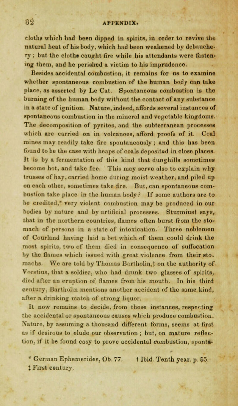 cloths which had been dippod in spirits, in order to revive ilit natural heat of his body, which had been weakened by debauche- ry ; but the cloth* caught fire while his attendants wcro fasten- ing them, and he perished a victim to his imprudence. Besidesaccidentalcombustion.it remains for us to examino whether spontaneous combustion of the human body can take place, as asserted by Le Cat. Spontaneous combustion is the burning of the human body without the contact of any Biibstance m a state of ignition. Nature, indeed, afTords several instances of spontaneous combustion in the mineral and vcgctablo kingdoms. The decomposition of pyrites, and the subterranean processes which are carried on in volcanoes, afford proofs of it. Coal mines may readily take firo spontaneously ; and this has been found to be the case with heaps of coals deposited in closo places. It is by a fermentation of this kind that dunghills sometimes become hot, and tako fire. This may servo also to explain why trusses of hay, carried homo during moist weather, and piled up on each other, sometimes take firo. But, can spontaneous com- bustion take placo in the human body? If some authors are to be credited,' very violent combustion may be produced in our bodies by nature and by artificial processes. Sturmiust says, that in the northern countries, flames often burst from the sto- mach of persons in a state of intoxication. Three noblemen of Courland having laid a bet which of them could drink the most spirits, two of them died in consequence of suffocation by the flames which issued with great violence from their sto- machs. We are told by Thomas Bartholin,t on the authority of Vorstiue, that a soldier, who had drunk two glasses of spirits, died after an pruption of flames from his mouth. In his third century, Bartholin mentions another accident of tho same kind, after a drinking match of strong liquor. It now remains to decide, from these instances, respecting the accidental or spontaneous causes wlvrh produce combubtion. Nature, by assuming a thousand different forms, seems at first as if desirous to elude our observation ; but, on mature reflec- tion, if it be found easy to prove accidental combustion, spontm- • German Ephemerides, Ob. 77. t Ibid. Tenth year. p. 65 X First century.