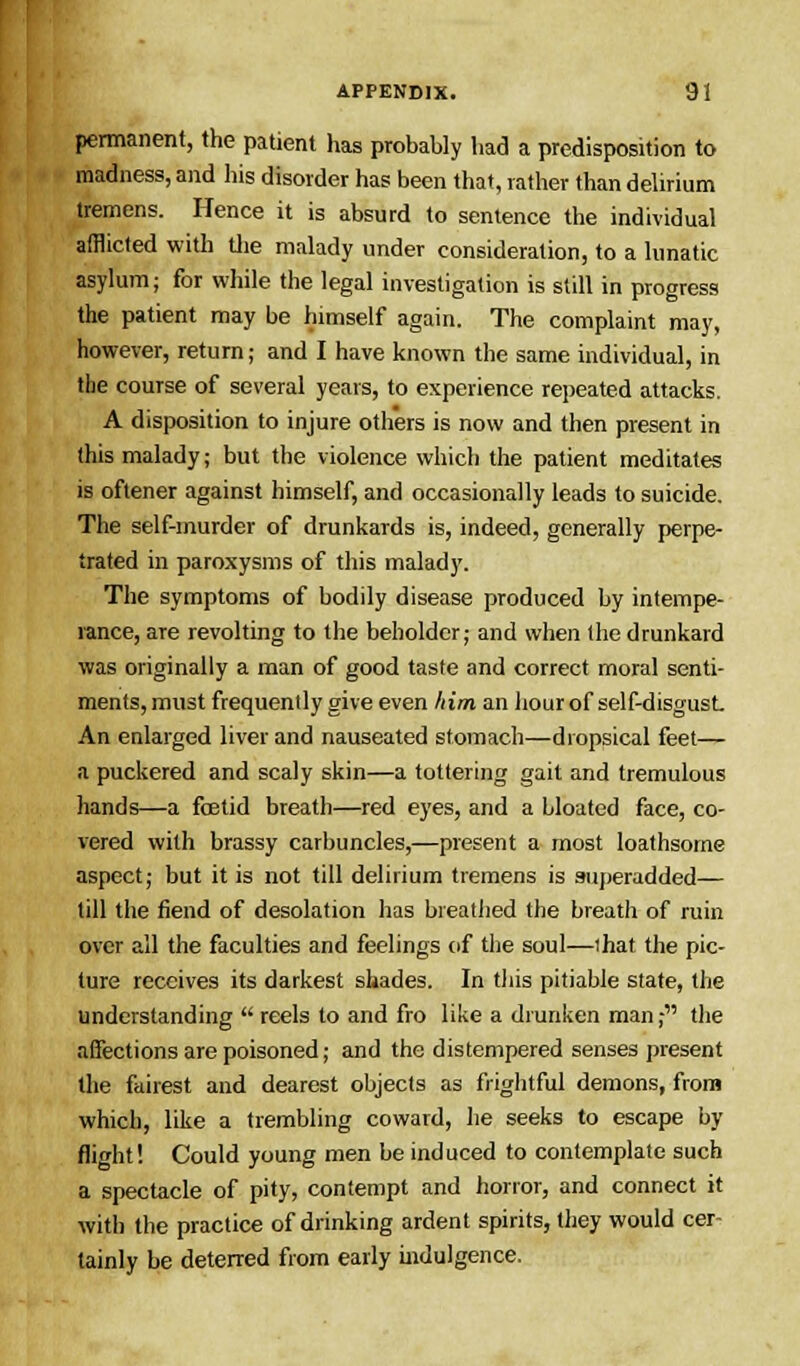 permanent, the patient has probably had a predisposition to madness, and his disorder has been that, rather than delirium tremens. Hence it is absurd to sentence the individual afflicted with the malady under consideration, to a lunatic asylum; for while the legal investigation is still in progress the patient may be himself again. The complaint may, however, return; and I have known the same individual, in the course of several years, to experience repeated attacks. A disposition to injure others is now and then present in this malady; but the violence which the patient meditates is oftener against himself, and occasionally leads to suicide. The self-murder of drunkards is, indeed, generally perpe- trated in paroxysms of this malady. The symptoms of bodily disease produced by intempe- rance, are revolting to the beholder; and when the drunkard was originally a man of good taste and correct moral senti- ments, must frequently give even him an hour of self-disgust. An enlarged liver and nauseated stomach—dropsical feet— a puckered and scaly skin—a tottering gait and tremulous hands—a foetid breath—red eyes, and a bloated face, co- vered with brassy carbuncles,—present a most loathsome aspect; but it is not till delirium tremens is superadded— till the fiend of desolation has breathed the breath of ruin over all the faculties and feelings of the soul—that the pic- ture receives its darkest shades. In this pitiable state, the understanding  reels to and fro like a drunken man; the affections are poisoned; and the distempered senses present the fairest and dearest objects as frightful demons, from which, like a trembling coward, he seeks to escape by flight! Could young men be induced to contemplate such a spectacle of pity, contempt and horror, and connect it with the practice of drinking ardent spirits, they would cer- tainly be deterred from early indulgence.