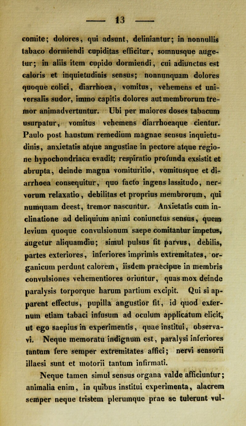 comite; dolorcs, qui adsunt, deliniantur; in nonnuliig tabaco dormiendi cupiditas eliicitur, somnusque auge- tur; in aliis item cupido dormiendi, cui adiunctus est caloris et inquietudinis sensus; nonnunquam doiores quoque colici, diarrhoea, vomitus, vehemens et uni- versalis sudor, immo capitis dolores aut membrorum tre- mor animadvertuntur. Ubi per maiores doses tabacum usurpatur, vomitus vehemens diarrhoeaque cientur. Paulo post haustum remedium magnae sensus inquietu- dinis, anxietatts atque angustiae in pectore atque regio- ne hypochondriaca evadit; respiratio profunda exsistit et abrupta, deinde magna vomituritio, vomitusque et di- arrhoea consequitur, quo facto ingenslassitudo, ner- vorum relaxatio, debilitas et proprius membrorum, qui numquam deest, tremor nascuntur. Anxietatis cum in- clinatione ad deliquium animi coniunctus sensus, quein levium quoque convulsionum saepe comitantur impetin, augetur aliquamdiu; simul pulsus fit parvus, debilis, partes exteriores, inferiores imprimis extremitates, or- ganicum perdunt calorem, iisdem praccipue in membris convulsiones vehementiores oriuntur, quas mox deinde paralysis torporque harum partium excipit. Qui si ap- parent effectus, pupilla angustior fit, id quod exter- num etiam tabaci infusum ad oculum applicatum elicit, ut cgo saepius in experimentis, quae institui, observa- vi. Neque memoratu indignum est, paralysi inferiores tantum fere setnper extremitates affici; nervi sensorii illaesi sunt et motorii tantum infirmati. Neque tamen simul sensus organa valde afficiuntur; aniinalia enim, in quibus institui experimenta, alacrem semper neque tristem plerumque prae se tulerunt vul-