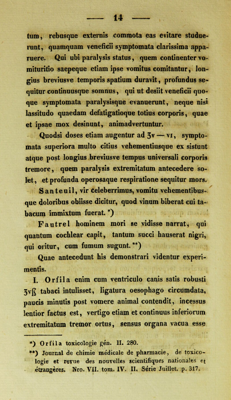 tum, rebusque exterais commota eas evitare studue- runt, quamquam veneficii symptomata clarissima appa- ruere. Qui ubi paralysis status, quem continenter vo- mituritio saepeque etiam ipse vomitus comitantur, lon- gius breviusve temporis spatium duravit, profundus se- quitur continuusque somnus, qui ut desiit veneficii quo- que symptomata paralysisque evanuerunt, neque nisi lassitudo quaedam defatigatioque totius corporis, quae et ipsae mox desinunt, animadvertuntur. Quodsi doses etiam augentur ad 3v — vi, sympto- mata superiora multo citius vehementiusque ex sistunt atque post longius breviusve tempus universali corporis tremore, quem paralysis extremitatum antecedere so- let, et profunda operosaque respiratione sequitur mors. Santeuil, vir celeberrimus, vomitu vehementibus- que doloribus obiisse dicitur, quod vinum biberat cui ta- bacum immixtum fuerat. *) Fautrel hominem mori se vidisse narrat, qui quantum cochlear capit, tantum succi hauserat nigri, qui oritur, cum fumum sugunt. **) Quae antecedunt his demonstrari videntur experi- mentis. I. Orfila enim cum ventriculo canis satis robusti 5v(J tabaci intulisset, ligatura oesophago circumdata, paucis minutis post vomere animal contendit, incessus lentior factus est, vertigo etiam et continuus inferiomm extremitatum tremor ortus, sensus organa vacua esse *) Orfila toxicologie gen. II. 280. **) Jourcal de chimie medicale de pharmacie, de toxico- logie et revue des nouvelles scientifiques nationales et etrangeres. Nro. VII. tom. IV. II. Serie Juillet. p. 317.