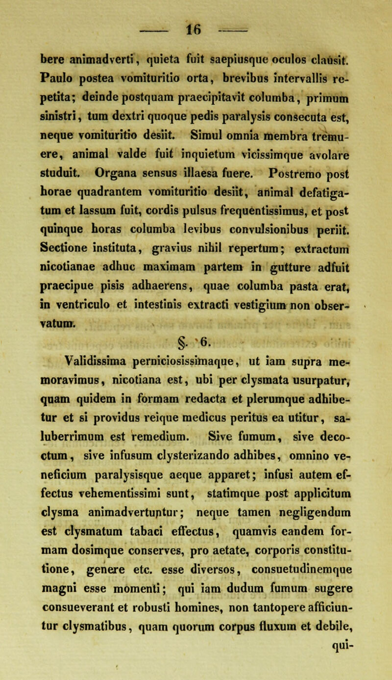 bere animadverti, quieta fuit saepiusque oculos clausit. Paulo postea vomituritio orta, brevibus intervallis re- petita; deinde postquam praecipitavit coiumba, primum sinistri, tum dextri quoque pedis paralysis consccuta est, neque vomituritio desiit. Simul omnia membra tremu- ere, animal valde fuit inquietum vicissimque avolare studuit. Organa sensus illaesa fuere. Postremo post horae quadrantera vomituritio desiit, animal defatiga- tum et lassum fuit, cordis pulsus frequentissimus, et post quinque horas columba levibus convulsionibus periit. Sectione instituta, gravius nibil repertum; extractum nicotianae adhuc maximam partem in gutture adfuit praecipue pisis adhaerens, quae columba pasta erat, in ventriculo et intestinis extracti vestigium non obser- vatunr. §. 6. Validissima perniciosissimaque, ut iam supra me- moravimus, nicotiana est, ubi per clysmata usurpatur, quam quidem in formam redacta et plerumque adhibe- tur et si providus reique medicus peritus ea utitur, sa- luberrimum est remedium. Sive fumum, sive deco- ctum, sive infusum clysterizando adhibes, omnino ve- neficium paralysisque aeque apparet; infusi autem ef- fectus vehementissimi sunt, statimque post applicitum clysma animadvertuntur; neque tamen negligendum est clysmatum tabaci effectus, quamvis eandem for- mam dosimque conserves, pro aetate, corporis constitu- tione, genere etc. esse diversos, consuetudinemque magni esse momenli; qui iam dudum fumum sugere consueverant et robusti homines, non tantopere afficiun- tur clysmatibus, quam quorum corpus fluxum et debile, qui-