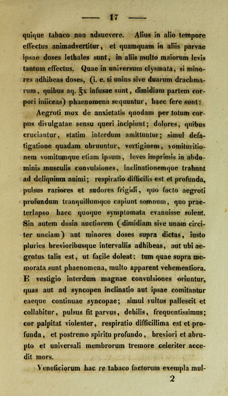 quique tabaco non adsucvcre. Alius in alio tempore effectus animadvertitur, et quamquam in aliis parvae ipsae doses lethales sunt, in aliis multo maiorum levis tantum etTectus. Quae in universum clysmata, si mino- res adhibcas doses, (i. e. si unius sive duarum drachma- rum, quibus aq. 5 \ infusae sunt, dimidiam partem cor- pori iniiceas) phaenomenn sequuntur, haec feresunt: Aegroti mox dc anxietatis quodam per totum cor- pus divulgatae sensu queri incipiunt; dolores, qnibus cruciantur, statim intcrdum amittunlui; simul defa- tigatione quadam obruuntur, vertiginem, vomituritio- nem vomituoique etiam ipsum, leves imprimis in abdo- minis musculis convulsiones, inclinationemque trahunt ad deliquium animi; respiiatio diflicilis est et profunda, pulsus rariores et sudores frigidi, quo facto aegroti profundum tranquillumque capiunt somnum, quo prae- terlapso haec quoque symptomata cvanuisse solent. Sin autem dosin auctiorem (dimidiam sive unam circi- ter unciam) aut minores doses supra dictas, iusto plutics brevioribusque intervallis adhibeas, autubiae- grotus talis est, ut facile doleat: tum quae supra me- morata sunt phaenomena, multo apparent vehementiora. E vestigio interdum magnae convulsiones oriuntur, quas aut ad syncopen inclinatio aut ipsae comitantur eaeque continuae syncopae; simul vultus pallescit et collabitur, pulsus fit garvus, debilis, frequentissimus; cor palpitat violenter, respiratio difficillima est et pro- funda, et postremo spiritu profundo, breviori et abru- pto et universali membrorum tremore celeriter acce- dit mors. Yeneficiorum hac re tabaco factorum exempla mul- 2