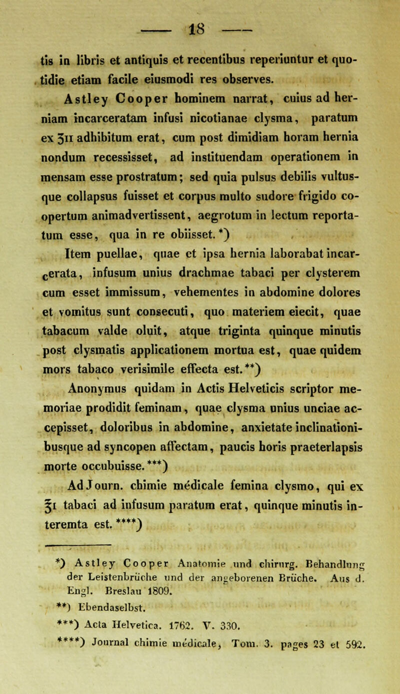 tis in libris et antiquis et recentibus reperiuntur et quo- tidie etiam facile eiusmodi res observes. Astley Cooper hominem narrat, cuius ad her- niam racarceratam infusi nicotianae clysma, paratum ex 511 adhibitum erat, cum post dimidiam horam hernia nondum recessisset, ad instituendam operationem in mensam esse prostratum; sed quia pulsus debilis vultus- que collapsus fuisset et corpus multo sudore frigido co- opertum animadvertissent, aegrotum in lectum reporta- tum esse, qua in re obiisset. *) Item puellae, quae ct ipsa hernia laborabat incar- cerata, infusum unius drachmae tabaci per clysterem cum esset immissum, vehementes in abdomine dolores et vomitus sunt consecuti, quo materiem eiecit, quae tabacum valde oluit, atque triginta quinque minutis post clysmatis applicationem mortua est, quae quidem mors tabaco verisimile effecta est.**) Anonyraus quidam in Actis Helveticis scriptor me- moriae prodidit ferainam, quae clysma unius unciae ac- cepisset, doloribus in abdomine, anxietate inclinationi- busque ad syncopen affectam, paucis horis praeterlapsis morte occubuisse.***) AdJourn. chimie medicale femina clysmo, qui ex §1 tabaci ad infusum paratum erat, quinque minutis in- teremta est. ****) *) Astley Cooper Anatomie und chinirg. Behandlung der Leistenbruche und der anj;eboienen Briiche. Aus d. Engl: Breslau 1809. **) Ebendaselbst. ***) Acta Helvetiea. 1762. V. 330. *) Journal chimie medicjle, Tom. 3. pages 23 el 592. ****!