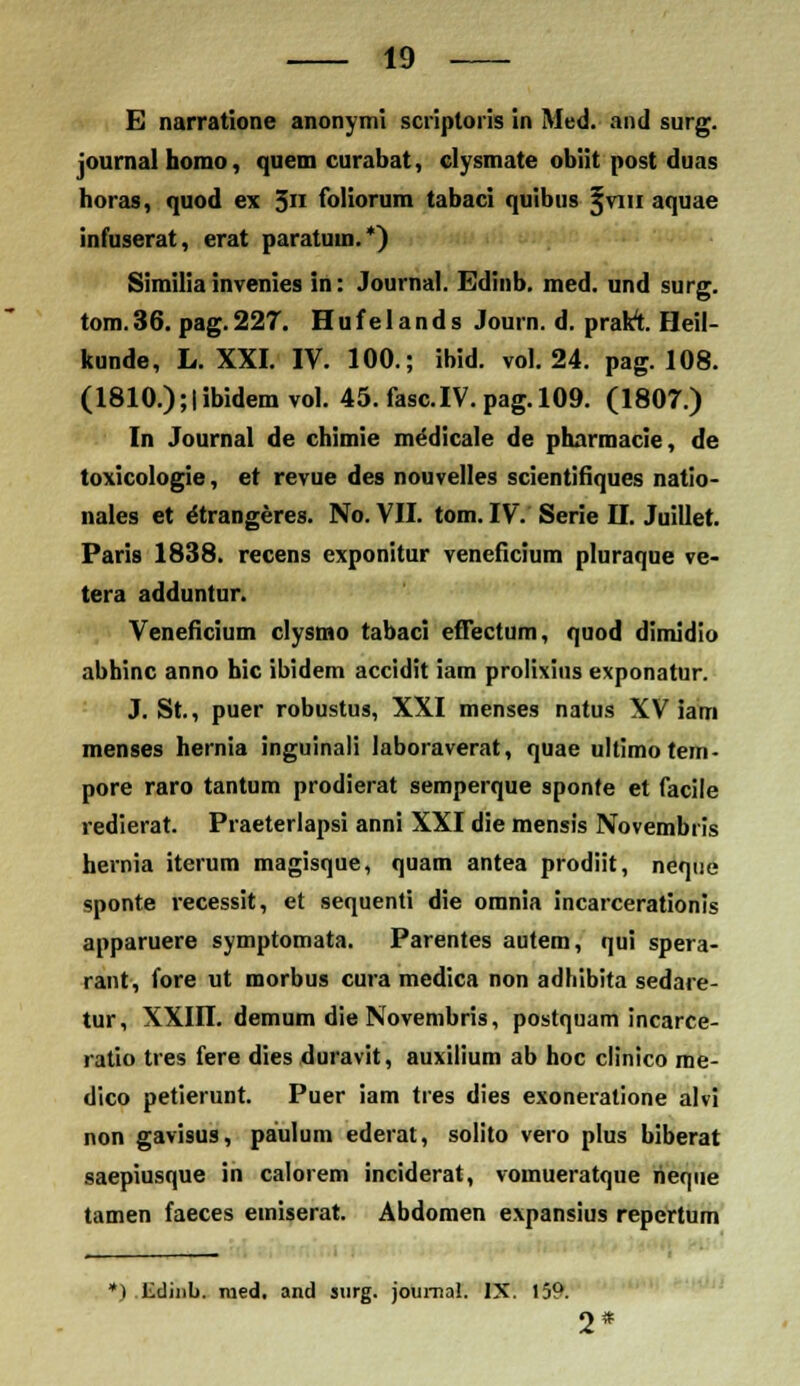 E narratione anonymi scriptoris in Med. and surg. joumalbomo, quem curabat, clysmate obiit post duas horas, quod ex 5n foliorum tabaci quibus ^viu aquae infuserat, erat paratuui.*) Similia invenies in: Journal. Edinb. med. und surg. tom.36. pag.227. Hufelands Journ. d. prakt Heil- kunde, L. XXI. IV. 100.; ibid. vol. 24. pag. 108. (1810.);|ibidem vol. 45. fasc.IV. pag.109. (1807.) In Journal de chimie medicale de pharmacie, de toxicologie, et revue des nouvelles scientifiques natio- nales et ^trangeres. No. VII. tom. IV. Serie H. Juillet. Paris 1838. recens exponitur veneficium pluraque ve- tera adduntur. Veneficium clysmo tabaci effectum, quod dimidio abhinc anno hic ibidem accidit iam prolixius exponatur. J. St, puer robustus, XXI menses natus XV iam menses hernia inguinali laboraverat, quae ultimotem- pore raro tantum prodierat semperque sponfe et facile redierat. Praeterlapsi anni XXI die mensis Novembris hernia iterum magisque, quam antea prodiit, neque sponte recessit, et sequenti die omnia incarcerationis apparuere symptomata. Parentes autem, qui spera- rant, fore ut morbus cura medica non adhibita sedare- tur, XXin. demum die Novembris, postquam incarce- ratio tres fere dies duravit, auxilium ab hoc clinico me- dico petierunt. Puer iam tres dies exoneratione alvi non gavisus, paulum ederat, solito vero plus biberat saepiusque in calorem inciderat, vomueratque rier|iie tamen faeces einiserat. Abdomen expansius repertum *) lidinb. nied. and surg. journal. IX. 159. 2*