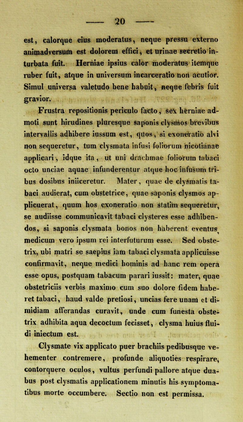 est, calorque eius moderatus, neque pressu externo animadversum est dolorem efiici, et urinae secrefio in- turbata fuit. Heriiiae ipsius calor moderatus itcnique ruber fuit, atque in universum incarceratio non acutior. Simul universa valetudo bene habuit, neque febris fuit gravior. Frustra repositionis periculo facto, sex herniae ad- moti sunt hirudines piuresque saponis clysnios brevibus intervallis adhibere iussum est, quos, si exoneVatio alvi non sequeretur, tum clysmata infusi foliorum nicotianae applicari, idque ita, ut uni drachmae foliorum tabaci octo unciae aquae infunderentur ntque hoc infusum tri- bus dosibus iniiceretur. Mater, quae de clysmalis ta- baci audierat, cum obstetrice, quae saponis clysmos ap- plicuerat, quum hos exoneratio non statim sequeretur, se audiisse communicavit tabaci clysteres esse adhiben- dos, si saponis clysmata bonos non haberent eventus medicum vero ipsum rei interfuturum esse. Sed obste- trix, ubi matri se saepius iam tabaci clysmata applicuisse confirmavit, neque medici hominis ad hanc rem opera esse opus, postquam tabacum parari iussit: mater, quae obstetriciis verbis maximo cum suo dolore fidem habe- rettabaci, haud valde pretiosi, uncias fereunam et di- midiam afferandas curavit, unde cum funesta obste- trix adhibita aqua decoctum fecisset, clysma huius flui- di iniectum est. Clysmate vix applicato puer brachiis pedibusque ve- hementer contremere, profunde aliquoties respirare, contorquere oculos, vultus perfundi pallore atque dua- bus post clysmatis applicationem minutis his symptoma- tibus morte occumbere. Sectio non est permissa.