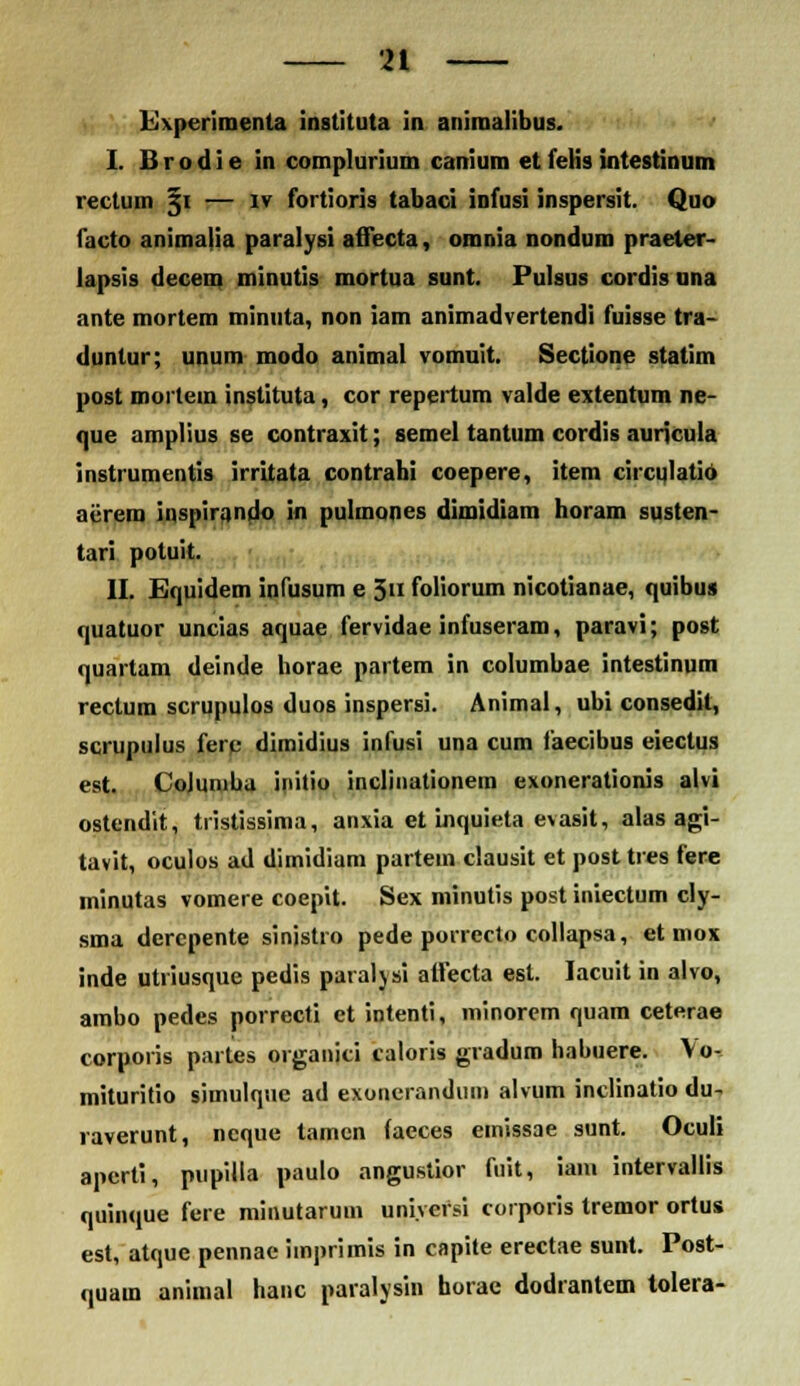 Experimenta instituta in animalibus. I. B r o d i e in complurium canium et fetis intestinum rectum §i — iv fortioris tabaci infusi inspersit. Quo facto animalia paralysi affecta, omnia nondum praeter- lapsis decem minutis mortua sunt. Pulsus cordis una ante mortem minuta, non iam animadvertendi fuisse tra- dunlur; unum modo animal vomuit. Sectione statim post mortem instituta, cor repertum valde extentum ne- que amplius se contraxit; semel tantum cordis auricula instrumentis irritata contrahi coepere, item circqlatio acrera inspirando in pulmoncs dimidiam horam susten- tari potuit. II. Equidem inlusum e 3« foliorum nicotianae, quibus quatuor uncias aquae fervidae infuseram, paravi; post quartam deintle horae partem in columbae intestinum rectum scrupulos duos inspersi. Animal, ubi consedit, scrupulus ferp dimidius infusi una cum faecibus eiectus est. CoJuniba initio inclinationem exonerationis alvi ostendit, tristissima, anxia et inquieta evasit, alas agi- tavit, oculos ad dimidiam partem clausit et post tres fere minutas vomere coepit. Sex minutis post iniectum cly- sma derepente sinistro pede porrecto collapsa, et mox inde utriusque pedis paralysi affecta est. Iacuit in alvo, ambo pedes porrecti et intenti, minorem quam ceterae corporis partes organjci caloris gradum habuere. Vo, mituritio simulque ad exonerandum alvum inclinatio du- raverunt, ncque tamen (aeces emissae sunt. Oculi aperti, pupilla paulo angustior fuit, iani intervallis quinque fere minutarum uniyersi corporis tremor ortus est, atque pennae imprimis in capite erectae sunt. Post- quam animal hanc paralysin horae dodrantem tolera-