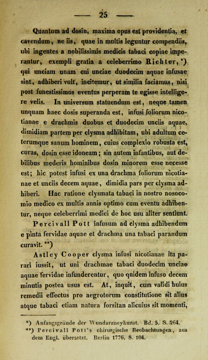 Quantum ad dosin, maxima opus est providentia, et cavendum, ne iis, quae in multis leguntur compendiis, ubi ingentes a nobilissimis medicis tabaci copiae impe- rantur, exempli gratia a celeberrimo Richter,*) qui unciam unam cui unciae duodecim aquae infusae sint, adhiberi vult, incitemur, ut similia faciarous, nisi post funestissimos eventus perperam te egisse intellige- re velis. In universum statuendum est, neque tamen unquam haec dosis superanda est, infusi foliorum nico- tianae e drachmis duobus et duodecim unciis aquae, dimidiam partemper clysma adhibitam, ubi adultum ce- terumque sanum hominem, cuius complexio robusta est, curas, dosjn esse idoneam; sin autem infantibus, aut de- bilibus mederis hominibus dosin minorem esse necesse est; hic potest infusi ex una drachma foliorum nicotia- nae et unciis decem aquae, dimidia pars per clysma ad- hiberi. Hac ratione clysmata tabaci in nostro nosoco- mio medico ex multis annis optimo cum eventu adhiben- tur, neque celeberrimi medici de hoc usu aliter sentiunt. Percivall Pott infusum ad elysma adhibendum e pinta fervidae aquae et drachma una tabaci parandum curavit. **) Astley Cooper clysma infusi nicolianae ita pa- rari iussit, ut uni drachmae tabaci duodecim unciae aquae fervidae infunderentur, quo quidem infuso decem minutis postea usus est. At, inquit, cum validi huius remedii eflectus pro aegrotorum constitutione sit alius atque tabaci etiam natura forsitan alicuius sit momenti, *) Anfangsgriinde der Y\ undarzneyhunst. Bd. 5. S. 264. **) 1'ercivall Potl's chirurgisthe Beobachtungeri, aus dem Engl. iibersetzt. Berlin 1776. S. 104.