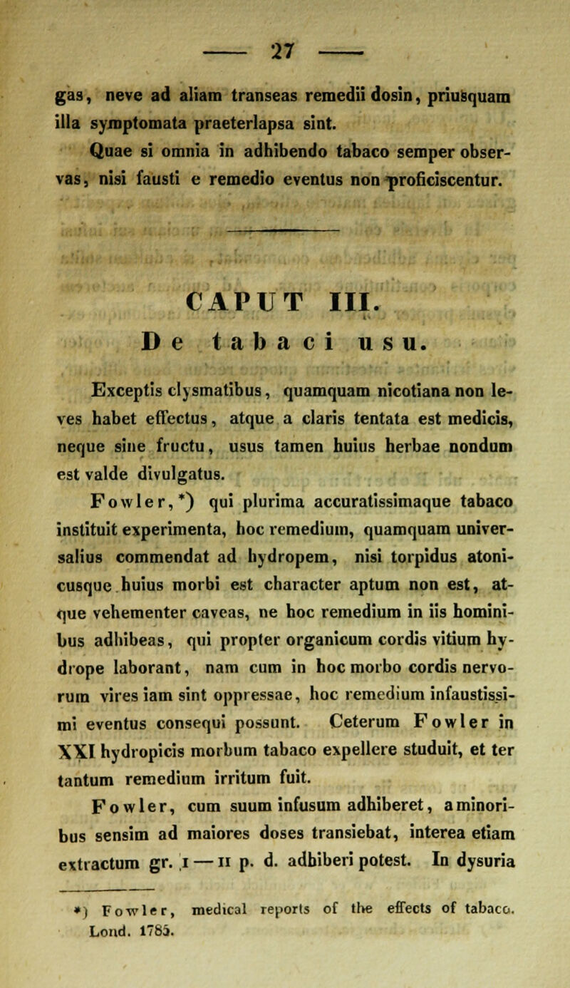 gas, neve ad aliam transeas remedii dosin, priusquam illa symptomata praeterlapsa sint. Quae si omnia in adhibendo tabaco semper obser- vas, nisi fausti e remedio eventus non proficiscentur. CAPUT III. De tabaci usu. Exceptis clysmatibus, quamquam nicotiana non le- ves habet effectus, atque a claris tentata est medicis, neque sine fructu, usus tamen huius herbae nondum est valde divulgatus. Fowler,*) qui plurima accuratissimaque tabaco instituit experimenta, hoc remediuin, quamquam univer- salius commendat ad hydropem, nisi torpidus atoni- cusque huius morbi est character aptum non est, at- que vehementer caveas, ne hoc remedium in iis homini bus adhibeas, qui propter organicum cordis vitium hy- drope laborant, nam cum in hoc morbo cordis nervo- rum vires iam sint oppressae, hoc remedium infaustissi- mi eventus consequi possunt. Ceterum Fowler in XXI hydropicis morbum tabaco expellere studuit, et ter tantum remedium irritum fuit. F o w 1 e r, cum suum infusum adhiberet, a minori- bus sensim ad maiores doses transiebat, interea etiam extractum gr. ,i — n p. d. adbiberi potest. In dysuria ») Fowler, medical reports of the effects of tabaco. Lond. 1785.