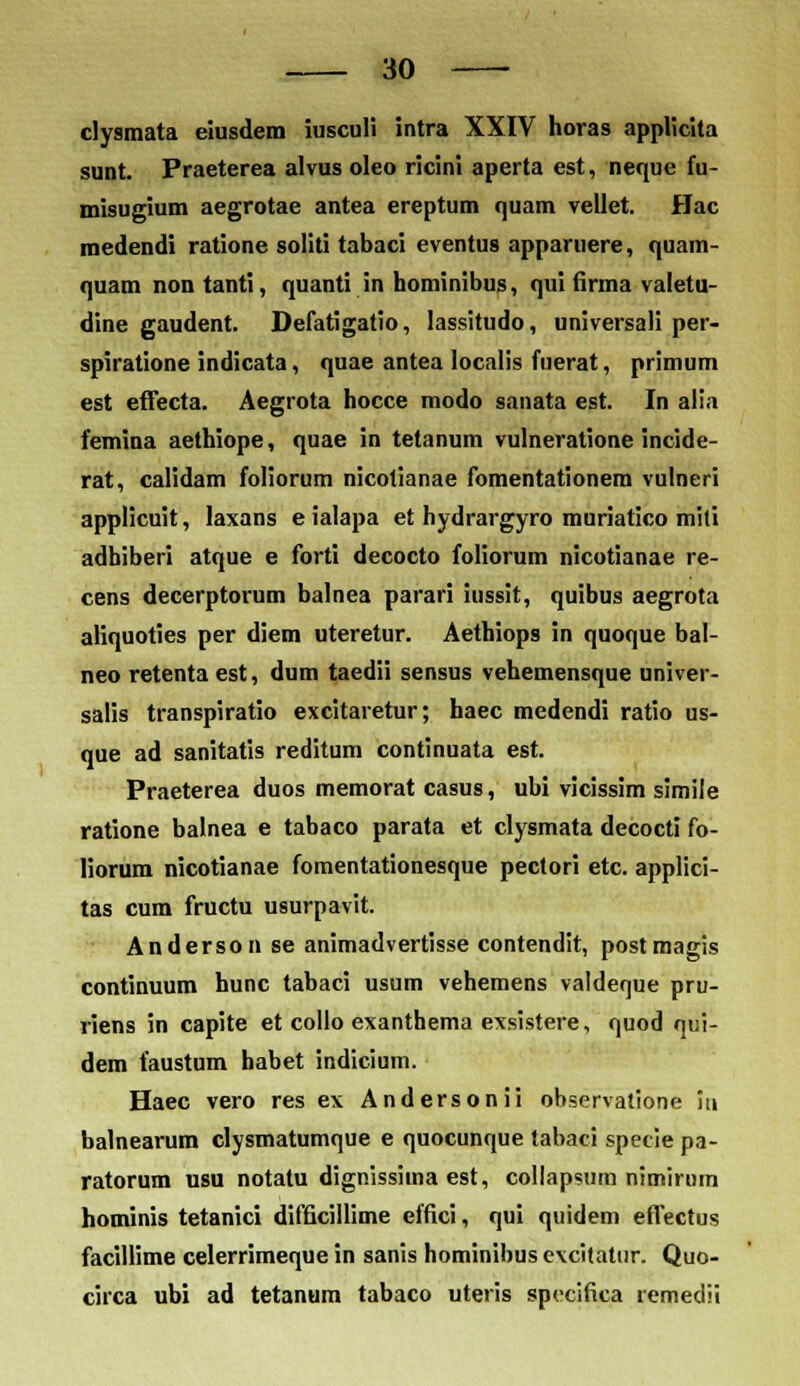 clysmata eiusdem iusculi intra XXIV horas applicita sunt. Praeterea alvus oleo ricini aperta est, neque fu- misugium aegrotae antea ereptum quam vellet. Hac medendi ratione soliti tabaci eventus apparuere, quam- quam non tanti, quanti in hominibus, qui firma valetu- dine gaudent. Defatigatio, lassitudo, universali per- spiratione indicata, quae antea Iocalis fuerat, primum est effecta. Aegrota hocce modo sanata est. In alia femina aethiope, quae in tetanum vulneratione incide- rat, calidam foliorum nicotianae fomentationem vulneri applicuit, Iaxans e ialapa et hydrargyro muriatico miti adhiberi atque e forti decocto foliorum nicotianae re- cens decerptorum balnea parari iussit, quibus aegrota aliquoties per diem uteretur. Aethiops in quoque bal- neo retentaest, dum taedii sensus vehemensque univer- salis transpiratio excitaretur; haec medendi ratio us- que ad sanitatis reditum continuata est. Praeterea duos memorat casus, ubi vicissim simile ratione balnea e tabaco parata et clysmata decocti fo- liorum nicotianae fomentationesque pectori etc. applici- tas cum fructu usurpavit. Anderson se animadvertisse contendit, postmagis continuum hunc tabaci usum vehemens valdenue pru- riens in capite et collo exanthema exsistere, quod qui- dem faustum habet indicium. Haec vero res ex Andersonii observatione in balnearum clysmatumque e quocunque tabaci specie pa- ratorum usu notatu dignissiina est, collapsum nimirum hominis tetanici difficillime effici, qui quidem effectus facillime celerrimeque in sanis hominibus evcitatur. Quo- circa ubi ad tetanum tabaco uteris specifica remedii