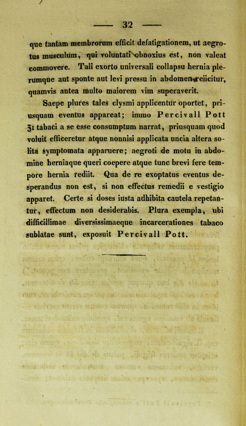 quc tantam membrorum efficit defatigationem, ut aegro- tus musculum, qui voluntati obnoxius est, non valeat commovere. Tali exorto universali collapsu hernia ple- rumque aut sponte aut levi pressu in abdomen»reiicitur, quamvis antea multo maiorem vim superaverit. Saepe plures tales clysmi applicentiir oportet, pri- usquam eventus appareat; immo Percivall Pott 3i tabaci a se esse consumptum narrat, priusquam quod voluit efficeretur atque nonnisi applicata uncia altera so- lita symptomata apparuere; aegroti de motu in abdo- mine herniaque queri coepere atque tunc brevi fere tem- pore hernia fediit. Qua de re exoptatus eventus de- sperandus non est, si non effectus remedii e vestigio apparet. Certe si doses iusta adhibita cautela repetan- tur, effectum non desiderabis. Plura exempla, ubi difficillimae diversissimaeque incarcerationes tabaco sublatae sunt, exposuit Percivall Pott.